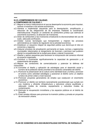 ---------------------------------------------------------------
---
8.2.5.-COMPROMISOS DE CALIDAD:
a) COMPROMISO DE CALIDAD 1:
a.1.-Mejorar el marco institucional en el que se desempeña la economía para impulsar,
motivar e incentivar a los actores económicos.
a.2.-Generar e implementar esquemas para la desregulación, simplificación y
reducción de las obligaciones de las empresas mediante la coordinación
interinstitucional. Propiciar un ambiente de certidumbre jurídica que estimule el
crecimiento económico, la atracción de inversiones.
a.3.-Dotar de certidumbre a las inversiones erradicando la discrecionalidad del uso de
suelo, adecuada zonificación.
a.4.-Instalar nuevas tecnologías que transparenten y mejoren los procesos
administrativos en materia de regulación de la actividad económica.
a.5.-Establecer un esquema integral de seguridad pública que disminuya el robo en
comercios y negocios.
a.6.-Instaurar procesos de actualización permanente en leyes, normas y reglamentos
municipales relacionados al otorgamiento de licencias y permisos que pudieran
afectar la competitividad de la ciudad para atraer y retener inversiones.
a.7.-Diseñar y aplicar esquemas para favorecer la incorporación del comercio informal
al comercio organizado.
a.8.-Contribuir a incrementar significativamente la capacidad de generación y el
sostenimiento del empleo.
a.9.-Mejorar las condiciones de comercialización y potenciar la defensa del
consumidor.
a.10.-Concertar el diseño y aplicación de estrategias para el desarrollo social y
humano de la población dando prioridad a los sectores vulnerables del distrito.
a.11.-Promover la preservación de la cultura como identidad local y turística, promover
el turismo como actividad estratégica y posicionar al distrito como un objetivo
turístico de primer orden a nivel nacional.
a.12.-Promover proyectos generadores de empleo que coadyuven al crecimiento
económico.
a.13.-Promover un distrito con territorio racionalmente acondicionado que cumple con
una moderna y eficiente infraestructura y estructura urbana equilibrada y
adecuado niveles de vivienda, equipamiento y reducidos niveles de
contaminación.
a.14.-Estimular la recuperación inmobiliaria y los espacios públicos en el distrito de
Surquillo.
a.15.-Crear canales idóneos para promover la inversión pública y privada en proyectos
de renovación urbana.
18
PLAN DE GOBIERNO 2019-2022-MUNICIPALIDAD DISTRITAL DE SURQUILLO
 