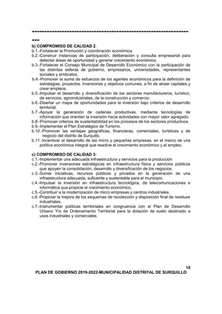 ---------------------------------------------------------------
---
b) COMPROMISO DE CALIDAD 2:
b.1.-Fortalecer la Promoción y coordinación económica
b.2.-Construir instancias de participación, deliberación y consulta empresarial para
detectar áreas de oportunidad y generar crecimiento económico.
b.3.-Fortalecer el Consejo Municipal de Desarrollo Económico con la participación de
las distintas esferas de gobierno, empresarios, universidades, representantes
sociales y sindicatos.
b.4.-Promover la suma de esfuerzos de los agentes económicos para la definición de
estrategias, proyectos, inversiones y objetivos comunes, a fin de atraer capitales y
crear empleos.
b.5.-Impulsar el desarrollo y diversificación de los sectores manufactureros, turístico,
de servicios, agroindustriales, de la construcción y comercio.
b.6.-Diseñar un mapa de oportunidades para la inversión bajo criterios de desarrollo
territorial.
b.7.-Apoyar la generación de cadenas productivas, mediante tecnologías de
información que orienten la inversión hacia actividades con mayor valor agregado.
b.8.-Promover criterios de sustentabilidad en los procesos de los sectores productivos.
b.9.-Implementar el Plan Estratégico de Turismo.
b.10.-Promover las ventajas geográficas, financieras, comerciales, turísticas y de
negocio del distrito de Surquillo.
b.11.-Incentivar el desarrollo de las micro y pequeñas empresas, en el marco de una
política económica integral que reactive el crecimiento económico y el empleo.
c) COMPROMISO DE CALIDAD 3:
c.1.-Implementar una adecuada Infraestructura y servicios para la producción
c.2.-Promover inversiones estratégicas en infraestructura física y servicios públicos
que apoyen la consolidación, desarrollo y diversificación de los negocios.
c.3.-Sumar iniciativas, recursos públicos y privados en la generación de una
infraestructura adecuada, suficiente y sustentable para el municipio.
c.4.-Impulsar la inversión en infraestructura tecnológica, de telecomunicaciones e
informática que propicie el crecimiento económico.
c.5.-Contribuir a la modernización de micro empresas y centros industriales.
c.6.-Propiciar la mejora de los esquemas de recolección y disposición final de residuos
industriales.
c.7.-Instrumentar políticas territoriales en congruencia con el Plan de Desarrollo
Urbano Y/o de Ordenamiento Territorial para la dotación de suelo destinado a
usos industriales y comerciales.
19
PLAN DE GOBIERNO 2019-2022-MUNICIPALIDAD DISTRITAL DE SURQUILLO
 