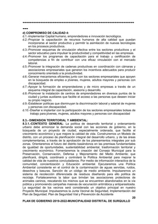 ---------------------------------------------------------------
---
d) COMPROMISO DE CALIDAD 4:
d.1.-Implementar Capital humano, emprendedores e innovación tecnológica.
d.2.-Propiciar la capacitación de recursos humanos de alta calidad que puedan
incorporarse al sector productivo y permitir la asimilación de nuevas tecnologías
en los procesos productivos.
d.3.-Promover esquemas de vinculación efectiva entre los sectores productivos y el
sector educativo para impulsar la productividad y competitividad en las empresas.
d.4.-Promover los programas de capacitación para el trabajo y certificación de
competencias a fin de contribuir con una eficaz vinculación con el mercado
laboral.
d.5.-Promover la integración de cadenas productivas en coordinación con cámaras y
asociaciones empresariales que generen los incentivos adecuados para producir
conocimiento orientado a la productividad.
d.6.-Generar mecanismos eficientes junto con los sectores empresariales que apoyen
en la búsqueda de empleo a jóvenes, mujeres, adultos mayores y personas con
discapacidad.
d.7.-Apoyar la formación de emprendedores y de micro empresas a través de un
esquema integral de capacitación, asesoría y desarrollo.
d.8.-Promover la instalación de centros de emprendedores en diversos puntos de la
ciudad y juntas auxiliares que facilite el acceso a las personas que deseen iniciar
su propio negocio.
d.9.-Establecer políticas que disminuyan la discriminación laboral y salarial de mujeres
y personas con discapacidad.
d.10.-Diseñar e implantar con la participación de los sectores empresariales bolsas de
trabajo para jóvenes, mujeres, adultos mayores y personas con discapacidad
8.3.- DIMENSION TERRITORIAL Y AMBIENTAL:
8.3.1.-CONTEXTO GENERAL: La política de desarrollo territorial y ordenamiento
urbano debe armonizar la demanda social con las acciones de gobierno, en la
búsqueda de un proyecto de ciudad, especialmente ordenada, que facilite el
crecimiento económico y que mejore la calidad de vida. Construiremos un Modelo de
distrito, con un proceso de planificación integral del desarrollo urbano, y de las áreas
complementarias, a través de la aprobación de los planeamientos integrales por sub
zonas. Orientaremos el futuro del distrito basándonos en las premisas fundamentales
de igualdad de oportunidades, sustentabilidad ambiental, trasformación territorial y
crecimiento económico. Fomentaremos la creación del Consejo Municipal para la
Preservación, Conservación, Defensa y Mejoramiento del Medio Ambiente; que
planificará, dirigirá, coordinará y controlará la Política Ambiental para mejorar la
calidad de vida de nuestros conciudadanos. Por medio de información interactiva de la
comunidad, concientización y Educación ambiental. Ejecutaremos una Política
Ambiental consistente en el control de la contaminación de aguas servidas, ruidos,
desechos y basuras. Sanción de un código de medio ambiente. Impulsaremos un
sistema de recolección diferenciada de residuos diseñando para ello política de
reciclaje. Fortaleceremos la labor que brindan las asociaciones protectoras de
animales caninos, rescatando los mismos que se encuentren abandonados en la vía
pública y promoviendo campañas masivas de vacunación antirrábica y antiparasitosita.
La seguridad de los vecinos será considerada un objetivo principal en nuestro
Proyecto Municipal. Impulsaremos la Junta Vecinal de Seguridad, Implementación del
Plan de Seguridad. Plan de Seguridad Vial y Prevención de Accidente
20
PLAN DE GOBIERNO 2019-2022-MUNICIPALIDAD DISTRITAL DE SURQUILLO
 