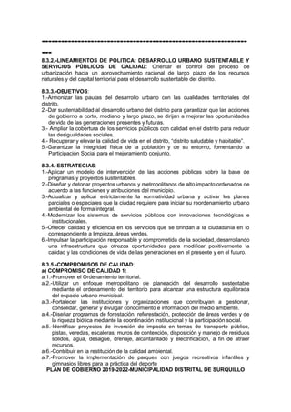 ---------------------------------------------------------------
---
8.3.2.-LINEAMIENTOS DE POLITICA: DESARROLLO URBANO SUSTENTABLE Y
SERVICIOS PÚBLICOS DE CALIDAD: Orientar el control del proceso de
urbanización hacia un aprovechamiento racional de largo plazo de los recursos
naturales y del capital territorial para el desarrollo sustentable del distrito.
8.3.3.-OBJETIVOS:
1.-Armonizar las pautas del desarrollo urbano con las cualidades territoriales del
distrito.
2.-Dar sustentabilidad al desarrollo urbano del distrito para garantizar que las acciones
de gobierno a corto, mediano y largo plazo, se dirijan a mejorar las oportunidades
de vida de las generaciones presentes y futuras.
3.- Ampliar la cobertura de los servicios públicos con calidad en el distrito para reducir
las desigualdades sociales.
4.- Recuperar y elevar la calidad de vida en el distrito, “distrito saludable y habitable”.
5.-Garantizar la integridad física de la población y de su entorno, fomentando la
Participación Social para el mejoramiento conjunto.
8.3.4.-ESTRATEGIAS:
1.-Aplicar un modelo de intervención de las acciones públicas sobre la base de
programas y proyectos sustentables.
2.-Diseñar y detonar proyectos urbanos y metropolitanos de alto impacto ordenados de
acuerdo a las funciones y atribuciones del municipio.
3.-Actualizar y aplicar estrictamente la normatividad urbana y activar los planes
parciales o especiales que la ciudad requiere para iniciar su reordenamiento urbano
ambiental de forma integral.
4.-Modernizar los sistemas de servicios públicos con innovaciones tecnológicas e
institucionales.
5.-Ofrecer calidad y eficiencia en los servicios que se brindan a la ciudadanía en lo
correspondiente a limpieza, áreas verdes.
6.-Impulsar la participación responsable y comprometida de la sociedad, desarrollando
una infraestructura que ofrezca oportunidades para modificar positivamente la
calidad y las condiciones de vida de las generaciones en el presente y en el futuro.
8.3.5.-COMPROMISOS DE CALIDAD:
a) COMPROMISO DE CALIDAD 1:
a.1.-Promover el Ordenamiento territorial.
a.2.-Utilizar un enfoque metropolitano de planeación del desarrollo sustentable
mediante el ordenamiento del territorio para alcanzar una estructura equilibrada
del espacio urbano municipal.
a.3.-Fortalecer las instituciones y organizaciones que contribuyan a gestionar,
consolidar, generar y divulgar conocimiento e información del medio ambiente.
a.4.-Diseñar programas de forestación, reforestación, protección de áreas verdes y de
la riqueza biótica mediante la coordinación institucional y la participación social.
a.5.-Identificar proyectos de inversión de impacto en temas de transporte público,
pistas, veredas, escaleras, muros de contención, disposición y manejo de residuos
sólidos, agua, desagüe, drenaje, alcantarillado y electrificación, a fin de atraer
recursos.
a.6.-Contribuir en la restitución de la calidad ambiental.
a.7.-Promover la implementación de parques con juegos recreativos infantiles y
gimnasios libres para la práctica del deporte
PLAN DE GOBIERNO 2019-2022-MUNICIPALIDAD DISTRITAL DE SURQUILLO
 