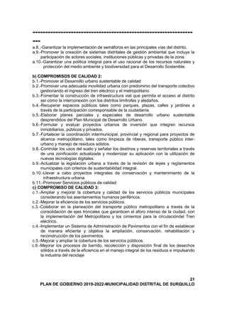 ---------------------------------------------------------------
---
a.8.,-Garantizar la implementación de semáforos en las principales vías del distrito.
a.9.-Promover la creación de sistemas distritales de gestión ambiental que incluya la
participación de actores sociales, instituciones públicas y privadas de la zona.
a.10.-Garantizar una política integral para el uso racional de los recursos naturales y
protección del medio ambiente y biodiversidad para el Desarrollo Sostenible.
b) COMPROMISOS DE CALIDAD 2:
b.1.-Promover el Desarrollo urbano sustentable de calidad
b.2.-Promover una adecuada movilidad urbana con predominio del transporte colectivo
gestionando el ingreso del tren eléctrico y el metropolitano.
b.3.-Fomentar la construcción de infraestructura vial que permita el acceso al distrito
así como la interconexión con los distritos limítrofes y aledaños.
b.4.-Recuperar espacios públicos tales como parques, plazas, calles y jardines a
través de la participación corresponsable de la ciudadanía.
b.5.-Elaborar planes parciales y especiales de desarrollo urbano sustentable
desprendidos del Plan Municipal de Desarrollo Urbano.
b.6.-Formular y evaluar proyectos urbanos de inversión que integren recursos
inmobiliarios, públicos y privados.
b.7.-Fortalecer la coordinación intermunicipal, provincial y regional para proyectos de
alcance metropolitano, tales como limpieza de riberas, transporte público inter-
urbano y manejo de residuos sólidos.
b.8.-Controlar los usos del suelo y señalar los destinos y reservas territoriales a través
de una zonificación actualizada y modernizar su aplicación con la utilización de
nuevas tecnologías digitales.
b.9.-Actualizar la legislación urbana a través de la revisión de leyes y reglamentos
municipales con criterios de sustentabilidad integral.
b.10.-Llevar a cabo proyectos integrales de conservación y mantenimiento de la
infraestructura urbana.
b.11.-Promover Servicios públicos de calidad
c) COMPROMISO DE CALIDAD 3:
c.1.-Ampliar y mejorar la cobertura y calidad de los servicios públicos municipales
considerando los asentamientos humanos periféricos.
c.2.-Mejorar la eficiencia de los servicios públicos.
c.3.-Colaborar en la planeación del transporte público metropolitano a través de la
consolidación de ejes troncales que garanticen el aforo intenso de la ciudad, con
la implementación del Metropolitano y los cimientos para la circulacióndel Tren
eléctrico.
c.4.-Implementar un Sistema de Administración de Pavimentos con el fin de establecer
de manera eficiente y objetiva la ampliación, conservación, rehabilitación y
reconstrucción de los pavimentos.
c.5.-Mejorar y ampliar la cobertura de los servicios públicos.
c.6.-Mejorar los procesos de barrido, recolección y disposición final de los desechos
sólidos a través de la eficiencia en el manejo integral de los residuos e impulsando
la industria del reciclaje
21
PLAN DE GOBIERNO 2019-2022-MUNICIPALIDAD DISTRITAL DE SURQUILLO
 