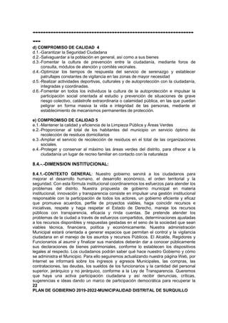---------------------------------------------------------------
---
d) COMPROMISO DE CALIDAD 4
d.1.-Garantizar la Seguridad Ciudadana
d.2.-Salvaguardar a la población en general, así como a sus bienes
d.3.-Fomentar la cultura de prevención entre la ciudadanía, mediante foros de
consulta, módulos de atención y comités vecinales.
d.4.-Optimizar los tiempos de respuesta del servicio de serenazgo y establecer
patrullajes constantes de vigilancia en las zonas de mayor necesidad
d.5.-Realizar actividades deportivas, culturales y de autoprotección con la ciudadanía,
integradas y coordinadas.
d.6.-Fomentar en todos los individuos la cultura de la autoprotección e impulsar la
participación social orientada al estudio y prevención de situaciones de grave
riesgo colectivo, catástrofe extraordinaria o calamidad pública, en las que puedan
peligrar en forma masiva la vida e integridad de las personas, mediante el
establecimiento de mecanismos permanentes de protección.
e) COMPROMISO DE CALIDAD 5
e.1.-Mantener la calidad y eficiencia de la Limpieza Pública y Áreas Verdes
e.2.-Proporcionar al total de los habitantes del municipio un servicio óptimo de
recolección de residuos domiciliarios
e.3.-Ampliar el servicio de recolección de residuos en el total de las organizaciones
sociales.
e.4.-Proteger y conservar al máximo las áreas verdes del distrito, para ofrecer a la
ciudadanía un lugar de recreo familiar en contacto con la naturaleza
8.4.-.-DIMENSION INSTITUCIONAL:
8.4.1.-CONTEXTO GENERAL: Nuestro gobierno servirá a los ciudadanos para
mejorar el desarrollo humano, el desarrollo económico, el orden territorial y la
seguridad. Con esta fórmula institucional coordinaremos los esfuerzos para atender los
problemas del distrito. Nuestra propuesta de gobierno municipal en materia
institucional, innovación y transparencia consiste en impulsar una gestión institucional
responsable con la participación de todos los actores, un gobierno eficiente y eficaz
que promueva acuerdos, perfile de proyectos viables, haga coincidir recursos e
iniciativas, respete y haga respetar el Estado de Derecho, maneje los recursos
públicos con transparencia, eficacia y rinda cuentas. Se pretende atender los
problemas de la ciudad a través de esfuerzos compartidos, determinaciones ajustadas
a los recursos disponibles y respuestas gestadas en el seno de la sociedad que sean
viables técnica, financiera, política y económicamente. Nuestra administración
Municipal estará orientada a generar espacios que permitan el control y la vigilancia
ciudadana en el manejo de los asuntos y recursos Públicos. El Alcalde, Regidores y
Funcionarios al asumir y finalizar sus mandatos deberán dar a conocer públicamente
sus declaraciones de bienes patrimoniales, conforme lo establecen los dispositivos
legales al respecto. Los ciudadanos podrán saber qué hace nuestro Gobierno y cómo
se administra el Municipio. Para ello seguiremos actualizando nuestra página Web, por
Internet se informará sobre los ingresos y egresos Municipales, las compras, las
contrataciones, las deudas, los sueldos de los funcionarios y la cantidad del personal
superior, jerárquico y no jerárquico, conforme a la Ley de Transparencia. Queremos
que haya una activa participación ciudadana y así recibir denuncias, críticas,
sugerencias e ideas dando un marco de participación democrática para recuperar la
22
PLAN DE GOBIERNO 2019-2022-MUNICIPALIDAD DISTRITAL DE SURQUILLO
 