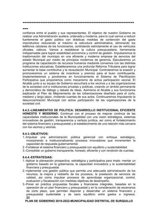 ---------------------------------------------------------------
---
confianza entre el pueblo y sus representantes. El objetivo de nuestro Gobierno es
realizar una Administración austera, ordenada y moderna, para lo cual vamos a reducir
fuertemente el gasto público con drásticas medidas de contención del gasto
improductivo reduciendo al máximo la estructura administrativa, eliminando los
teléfonos celulares de los funcionarios, controlando estrictamente el uso de vehículos
oficiales, viáticos. Vamos a restablecer la cultura presupuestaria, herramienta
indispensable para lograr estabilidad económica y control de gestión. Impulsaremos la
trasformación del municipio en una eficiente y moderna empresa de servicios del
estado Municipal por medio de principios modernos de gerencia. Ejecutaremos un
programa de capacitación de recursos humanos mediante convenios con las distintas
instituciones educativas. Estableceremos una profunda Reforma Tributaria para lograr
aumentar la base contributiva y la recaudación Municipal. Controlaremos la evasión y
promoveremos un sistema de incentivos y premios para el buen contribuyente.
Implementaremos y pondremos en funcionamiento el Sistema de Planificación
Participativa que proponemos como mecanismo de activa participación vecinal. El
Alcalde junto a su equipo de Gobierno escuchará a los vecinos y a las organizaciones
de la sociedad civil e instituciones privadas y públicas, creando un ámbito permanente
y democrático de diálogo y debate de ideas. Asimismo el Alcalde y sus funcionarios
explicarán el Plan de Mejoramiento de las Urbanizaciones diseñado para el corto,
mediano y largo plazo, rindiendo cuentas de sus actos. Continuaremos Impulsando la
desconcentración Municipal con activa participación de las organizaciones de la
sociedad civil.
8.4.2.-LINEAMIENTOS DE POLITICA: DESARROLLO INSTITUCIONAL EFICIENTE
HONESTO Y MODERNO: Continuar con el proceso de mejorar continúa de las
capacidades institucionales de la Municipalidad con una visión estratégica, sistemas
innovadores de gestión, transparencia y certeza jurídica, así como el fortalecimiento
del sistema financiero y presupuestal y el establecimiento de una relación más cercana
con los vecinos y vecinas.
8.4.3.-OBJETIVOS:
1.-Impulsar una administración pública gerencial con enfoque estratégico,
incorporando e institucionalizando procesos innovadores que incrementen la
capacidad de respuesta gubernamental.
2.-Fortalecer el sistema financiero y presupuestal con equilibrio y sustentabilidad.
3.-Consolidar un gobierno transparente, honesto, eficiente y con rendición de cuentas.
8.4.4.-ESTRATEGIAS:
1.-Aplicar la planeación prospectiva, estratégica y participativa para imple- mentar un
gobierno basado en la gobernanza, la capacidad innovadora y la sustentabilidad
financiera y presupuestal.
2.-mplementar una gestión pública que permita una adecuada administración de los
recursos, la mejora y rediseño de los procesos, la prestación de servicios de
calidad, así como impulsar procesos de aprendizaje organizacional, control,
evaluación y fiscalización con medidas objetivas de desempeño.
3.-Poner en práctica propuestas fiscales y financieras integrales, basadas en la
operación de un plan financiero y presupuestal y en la consideración de escenarios
de corto plazo, que permitan disponer y desarrollar un sistema financiero y
presupuestal sustentable y de sano equilibrio entre gastos e ingresos.
23
PLAN DE GOBIERNO 2019-2022-MUNICIPALIDAD DISTRITAL DE SURQUILLO
 