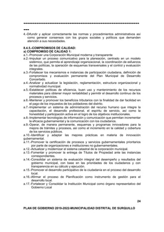 ---------------------------------------------------------------
---
4.-Difundir y aplicar correctamente las normas y procedimientos administrativos así
como generar consensos con los grupos sociales y políticos que demanden
atención a sus necesidades.
8.4.5.-COMPROMISOS DE CALIDAD:
a) COMPROMISO DE CALIDAD 1:
a.1.-Promover una Corporación Municipal moderna y transparente
a.2.-Impulsar un proceso comunicativo para la planeación, centrado en un modelo
sistémico, que permita el aprendizaje organizacional, la coordinación de esfuerzos
de las políticas, la operación de esquemas transversales y el control y evaluación
integrales.
a.3.-Fortalecer los mecanismos e instancias de participación ciudadana, definición de
compromisos y evaluación permanente del Plan Municipal de Desarrollo
Concertado.
a.4.-Analizar y actualizar la legislación, reglamentación, estructura organizacional y
normatividad municipal.
a.5.-Establecer políticas de eficiencia, buen uso y mantenimiento de los recursos
materiales para obtener mayor rentabilidad y permitir el desarrollo continuo de los
procesos y servicios.
a.6.-Mantener y promover los beneficios tributarios con la finalidad de dar facilidad en
el pago de los impuestos de los pobladores del distrito.
a.7.-Implementar un sistema de administración del recurso humano que integre la
capacitación, el desarrollo profesional, el espíritu de servicio, así como la
honestidad y participación activa en el logro de los objetivos institucionales.
a.8.-Implementar tecnologías de información y comunicación que permitan incrementar
la eficacia gubernamental y la comunicación con los ciudadanos.
a.9.-Operar, de manera permanente, esquemas y programas innovadores para la
mejora de trámites y procesos, así como el incremento en la calidad y cobertura
de los servicios públicos.
a.10.-Identificar y adaptar las mejores prácticas en materia de innovación
gubernamental.
a.11.-Promover la certificación de procesos y servicios gubernamentales prioritarios
por parte de organizaciones e instituciones no gubernamentales.
a.12.-Actualizar y modernizar el sistema catastral de la corporación municipal.
a.13.-Fomentar y promover la entrega de Títulos de Propiedad ante las instancias
correspondientes.
a.14.-Consolidar un sistema de evaluación integral del desempeño y resultados del
gobierno municipal, con base en las prioridades de los ciudadanos y con
transparencia en su cálculo y ejecución.
a.15.-Promover el desarrollo participativo de la ciudadanía en el proceso del desarrollo
local.
a.16.-Afirmar el proceso de Planificación como instrumento de gestión para el
desarrollo local.
a.17.-Fortalecer y Consolidar la Institución Municipal como órgano representativo del
Gobierno Local
24
PLAN DE GOBIERNO 2019-2022-MUNICIPALIDAD DISTRITAL DE SURQUILLO
 