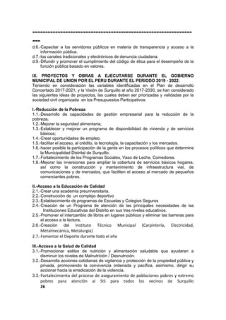 ---------------------------------------------------------------
---
d.6.-Capacitar a los servidores públicos en materia de transparencia y acceso a la
información pública.
d.7.-los canales tradicionales y electrónicos de denuncia ciudadana.
d.9.-Difundir y promover el cumplimiento del código de ética para el desempeño de la
función pública basado en valores.
IX. PROYECTOS Y OBRAS A EJECUTARSE DURANTE EL GOBIERNO
MUNICIPAL DE UNION POR EL PERU DURANTE EL PERIODO 2019 - 2022:
Teniendo en consideración las variables identificadas en el Plan de desarrollo
Concertado 2017-2021, y la Visión de Surquillo al año 2017-2030, se han considerado
las siguientes ideas de proyectos, las cuales deben ser priorizadas y validadas por la
sociedad civil organizada en los Presupuestos Participativos:
I.-Reducción de la Pobreza
1.1.-Desarrollo de capacidades de gestión empresarial para la reducción de la
pobreza.
1.2.-Mejorar la seguridad alimentaria;
1.3.-Establecer y mejorar un programa de disponibilidad de vivienda y de servicios
básicos;
1.4.-Crear oportunidades de empleo;
1.5.-facilitar el acceso, al crédito, la tecnología, la capacitación y los mercados.
1.6.-hacer posible la participación de la gente en los procesos políticos que determine
la Municipalidad Distrital de Surquillo.
1.7.-Fortalecimiento de los Programas Sociales, Vaso de Leche, Comedores.
1.8.-Mejorar las inversiones para ampliar la cobertura de servicios básicos hogares,
así como la construcción y mantenimiento de infraestructura vial, de
comunicaciones y de mercados, que faciliten el acceso al mercado de pequeños
comerciantes pobres.
II.-Acceso a la Educación de Calidad
2.1.-Crear una academia preuniversitaria.
2.2.-Construcción de un complejo deportivo
2.3.-Establecimiento de programas de Escuelas y Colegios Seguros
2.4.-Creaciòn de un Programa de atención de las principales necesidades de las
Instituciones Educativas del Distrito en sus tres niveles educativos.
2.5.-Promover el intercambio de libros en lugares públicos y eliminar las barreras para
el acceso a la lectura.
2.6.-Creaciòn del Instituto Técnico Municipal (Carpintería, Electricidad,
Metalmecánica, Metalurgia)
2.7.-Fomentar el Deporte durante todo el año
III.-Acceso a la Salud de Calidad
3.1.-Promocionar estilos de nutrición y alimentación saludable que ayudaran a
disminuir los niveles de Malnutrición / Desnutrición.
3.2.-Desarrolla acciones cotidianas de vigilancia y protección de la propiedad pública y
privada, promoviendo la convivencia ordenada y pacífica, asimismo, dirigir su
accionar hacia la erradicación de la violencia,
3.3.-Fortalecimiento del proceso de aseguramiento de poblaciones pobres y extremo
pobres para atención al SIS para todos los vecinos de Surquillo
26
 