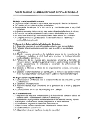 PLAN DE GOBIERNO 2019-2022-MUNICIPALIDAD DISTRITAL DE SURQUILLO
---------------------------------------------------------------
-
IV.-Mejora de la Seguridad Ciudadana
4.1.-Incrementar las unidades motorizadas de serenazgo y de cámaras de vigilancia;
4.2.-Creación de los comités de vigilancia ciudadana
4.3.-Implementar tecnologías de la información y comunicación para la seguridad
ciudadana.
4.4.-Realizar campañas de información para prevenir la violencia familiar y de género.
4.5.-Promover campañas de prevención del consumo del alcohol y otras drogas
4.6.-Capacitación a Serenazgo Permanente para un mejor servicio a la ciudadanía.
4.7.-Campañas Prevención y Detección de Accidentes Domésticos y de Ocio (1º
auxilios, RCP, incendios, etc)
V.-Mejora de la Gobernabilidad y Participación Ciudadana
5.1.-Desarrollar proyectos de inversión social y productiva para generar trabajo
5.2.-Fortalecer a las organizaciones vecinales para la gestión de sus objetivos
grupales
y constitutivos;
5.3.-Difundir y generar demanda en la ciudadanía acerca de los mecanismos de
participación ciudadana a nivel local para promover la institucionalización
ysostenibilidad de los mismos;
5.4.-Participación de las mujeres para capacitarlas, orientarlas y formarlas en
educación sexual y reproductiva, para la prevención y detección de cáncer cérvido
uterino, espaciamiento de embarazo y prevención de enfermedades de
transmisión sexual
5.5.-Capacitar a lideresas y líderes de las organizaciones sociales, comunales y
deportivas
5.6.-Capacitar en diferentes temas que contribuyan a la formación del capital humano
de las mujeres para hacer valer sus derechos y obtener mejor desarrollo integral
VI.-Mejora de la Competitividad local
6.1.-Construccion de un Mercado para el establecimientos de los ambulantes y evitar
La informalidad
6.2.-Desarrollar circuitos turísticos
6.3.-Asistencia técnica, legal y financiero en la generación de la micro y pequeña
empresa.
6.4.-Construcciòn de la Casa del Adulto Mayor y la de La Mujer;
VII.-Calidad Ambiental
7.1.-Adquisición de máquinas compactadoras y la instalación de tachos de basura en
todas las calles. “Fomentaremos una cultura de reciclaje.
7.2.-implementan un programa de manejosostenible de los residuos sólidos y líquidos.
7.3.- Recuperar todas las áreas verdes para potenciar el medio ambiente.
7.4.-Establecer un programa de forestación y reforestación
7.5.-Reducción de los residuos sólidos en los vertederos, menos basura
7.6.-Establecer tachos Subterráneos
7.7.-Adquirir Barredora con tripulante abordo alta capacidad
27
 