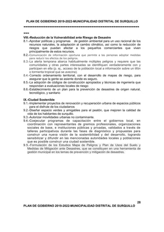 PLAN DE GOBIERNO 2019-2022-MUNICIPALIDAD DISTRITAL DE SURQUILLO
---------------------------------------------------------------
---
VIII.-Reducción de la Vulnerabilidad ante Riesgo de Desastre
8.1.-Aprobar políticas y programas de gestión ambiental para un uso racional de los
recursos naturales, la adaptación al cambio climático, así como la reducción de
riesgos que puedan afectar a los pequeños comerciantes que viven
principalmente de estos recursos.
8.2.-Comunicación de información oportuna que permite a las personas adoptar medidas
para reducir los efectos de los peligros.
8.3.-La alerta temprana abarca habitualmente múltiples peligros y requiere que las
comunidades y otras partes interesadas se identifiquen verdaderamente con y
participen en ella (p. ej., acceso de la población local a información sobre un tifón
o tormenta tropical que se avecina).
8.4.-Correcto ordenamiento territorial, con el desarrollo de mapas de riesgo, para
asegurar que la gente se asiente donde es seguro.
8.5.-La adopción de códigos de construcción apropiados y técnicas de ingeniería que
respondan a evaluaciones locales de riesgo
8.6.-Establecimiento de un plan para la prevención de desastres de origen natural,
tecnológico, y sanitario
IX.-Ciudad Sostenible
9.1.-Implementar proyectos de renovación y recuperación urbana de espacios públicos
para el disfrute de los ciudadanos
9.2.-Diseñar espacio verdes y amigables para el peatón, que mejoren la calidad de
vida de los habitantes de surquillo.
9.3.-Autorizar movilidades urbanas no contaminante.
9.4.-Coejecutar programas de capacitación entre el gobiernos local, en
coordinación con representantes de gremios profesionales, organizaciones
sociales de base, e instituciones públicas y privadas, validados a través de
talleres participativos durante las fases de diagnóstico y propuestas para
construir una nueva visión de la sostenibilidad y del desarrollo, logrando
sensibilizar y difundir en las mencionadas autoridades locales y poblaciones
que es posible construir una ciudad sostenible.
9.5.-Formulación de los Estudios Mapa de Peligros y Plan de Usos del Suelo y
Medidas de Mitigación ante Desastres, que se constituyen en una herramienta de
gestión municipal en los temas de prevención y mitigación de desastres.
28
PLAN DE GOBIERNO 2019-2022-MUNICIPALIDAD DISTRITAL DE SURQUILLO
 