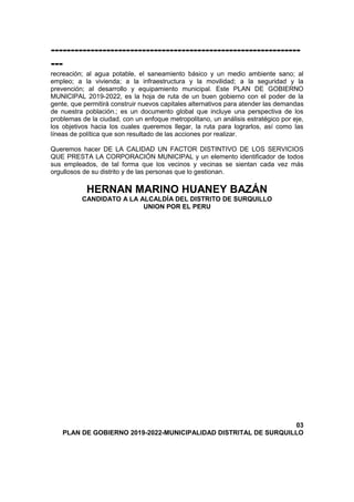 ---------------------------------------------------------------
---
recreación; al agua potable, el saneamiento básico y un medio ambiente sano; al
empleo; a la vivienda; a la infraestructura y la movilidad; a la seguridad y la
prevención; al desarrollo y equipamiento municipal. Este PLAN DE GOBIERNO
MUNICIPAL 2019-2022, es la hoja de ruta de un buen gobierno con el poder de la
gente, que permitirá construir nuevos capitales alternativos para atender las demandas
de nuestra población.; es un documento global que incluye una perspectiva de los
problemas de la ciudad, con un enfoque metropolitano, un análisis estratégico por eje,
los objetivos hacia los cuales queremos llegar, la ruta para lograrlos, así como las
líneas de política que son resultado de las acciones por realizar.
Queremos hacer DE LA CALIDAD UN FACTOR DISTINTIVO DE LOS SERVICIOS
QUE PRESTA LA CORPORACIÓN MUNICIPAL y un elemento identificador de todos
sus empleados, de tal forma que los vecinos y vecinas se sientan cada vez más
orgullosos de su distrito y de las personas que lo gestionan.
HERNAN MARINO HUANEY BAZÁN
CANDIDATO A LA ALCALDÍA DEL DISTRITO DE SURQUILLO
UNION POR EL PERU
03
PLAN DE GOBIERNO 2019-2022-MUNICIPALIDAD DISTRITAL DE SURQUILLO
 