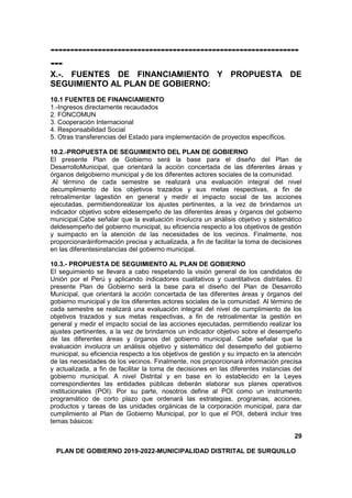 ---------------------------------------------------------------
---
X.-. FUENTES DE FINANCIAMIENTO Y PROPUESTA DE
SEGUIMIENTO AL PLAN DE GOBIERNO:
10.1 FUENTES DE FINANCIAMIENTO
1.-Ingresos directamente recaudados
2. FONCOMUN
3. Cooperación Internacional
4. Responsabilidad Social
5. Otras transferencias del Estado para implementación de proyectos específicos.
10.2.-PROPUESTA DE SEGUIMIENTO DEL PLAN DE GOBIERNO
El presente Plan de Gobierno será la base para el diseño del Plan de
DesarrolloMunicipal, que orientará la acción concertada de las diferentes áreas y
órganos delgobierno municipal y de los diferentes actores sociales de la comunidad.
Al término de cada semestre se realizará una evaluación integral del nivel
decumplimiento de los objetivos trazados y sus metas respectivas, a fin de
retroalimentar lagestión en general y medir el impacto social de las acciones
ejecutadas, permitiendorealizar los ajustes pertinentes, a la vez de brindarnos un
indicador objetivo sobre eldesempeño de las diferentes áreas y órganos del gobierno
municipal.Cabe señalar que la evaluación involucra un análisis objetivo y sistemático
deldesempeño del gobierno municipal, su eficiencia respecto a los objetivos de gestión
y suimpacto en la atención de las necesidades de los vecinos. Finalmente, nos
proporcionaráinformación precisa y actualizada, a fin de facilitar la toma de decisiones
en las diferentesinstancias del gobierno municipal.
10.3.- PROPUESTA DE SEGUIMIENTO AL PLAN DE GOBIERNO
El seguimiento se llevara a cabo respetando la visión general de los candidatos de
Unión por el Perú y aplicando indicadores cualitativos y cuantitativos distritales. El
presente Plan de Gobierno será la base para el diseño del Plan de Desarrollo
Municipal, que orientará la acción concertada de las diferentes áreas y órganos del
gobierno municipal y de los diferentes actores sociales de la comunidad. Al término de
cada semestre se realizará una evaluación integral del nivel de cumplimiento de los
objetivos trazados y sus metas respectivas, a fin de retroalimentar la gestión en
general y medir el impacto social de las acciones ejecutadas, permitiendo realizar los
ajustes pertinentes, a la vez de brindarnos un indicador objetivo sobre el desempeño
de las diferentes áreas y órganos del gobierno municipal. Cabe señalar que la
evaluación involucra un análisis objetivo y sistemático del desempeño del gobierno
municipal, su eficiencia respecto a los objetivos de gestión y su impacto en la atención
de las necesidades de los vecinos. Finalmente, nos proporcionará información precisa
y actualizada, a fin de facilitar la toma de decisiones en las diferentes instancias del
gobierno municipal. A nivel Distrital y en base en lo establecido en la Leyes
correspondientes las entidades públicas deberán elaborar sus planes operativos
institucionales (POI). Por su parte, nosotros define al POI como un instrumento
programático de corto plazo que ordenará las estrategias, programas, acciones,
productos y tareas de las unidades orgánicas de la corporación municipal, para dar
cumplimiento al Plan de Gobierno Municipal, por lo que el POI, deberá incluir tres
temas básicos:
29
PLAN DE GOBIERNO 2019-2022-MUNICIPALIDAD DISTRITAL DE SURQUILLO
 