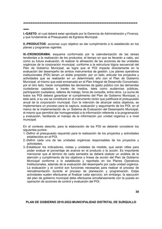 ---------------------------------------------------------------
---
I.-GASTO: el cual deberá estar aprobado por la Gerencia de Administración y Finanza,
y que fundamente al Presupuesto de Egresos Municipal.
II.-PRODUCTOS: acciones cuyo objetivo es dar cumplimiento a lo establecido en los
planes y programas vigentes.
III.-CRONOGRAMA: esquema conformado por la calendarización de las tareas
tendientes a la realización de los productos; el tiempo en que se llevarán a cabo, así
como su futura evaluación. Al realizar la alineación de las acciones de las unidades
orgánicas de la corporación municipal, conforme a la estructura lógica secuencial del
Plan de Gobierno Municipal, se logra que el POI impacte directamente en la
evaluación del desempeño de ambos instrumentos de gestión. Los planes operativos
institucionales (POI) tienen un doble propósito: por un lado, articular los proyectos y
actividades que se realizarán en un determinado año con el Plan de Gobierno
Municipal, el mismo que está enmarcado en el Plan Integral de Desarrollo Concertado;
por el otro lado, hacer compatibles las decisiones de gasto público con las demandas
ciudadanas captadas a través de medios, tales como audiencias públicas,
participación ciudadana, talleres de trabajo, foros de consulta, entre otros. La suma de
todos los POI deberá garantizar el cumplimiento del Plan de Gobierno Municipal, y
éste será, a su vez se constituirá en el instrumento rector que justificará el presupuesto
anual de la corporación municipal. Con la intención de alcanzar estos objetivos, se
implementara un proceso para la captura, evaluación y seguimiento de los POI, en el
marco de la implementación de un Sistema de Evaluación del Desempeño Municipal,
el mismo que permitirá dar homogeneidad a la información referente a la programación
y evaluación, facilitando el manejo de la información por unidad orgánica o a nivel
municipal.
En el contexto descrito, para la elaboración de los POI se deberán considerar los
siguientes puntos:
1.-Definir el presupuesto requerido para la realización de los proyectos y actividades
establecidos en el POI.
2.-Definir cada una de las unidades orgánicas responsables de los proyectos y
actividades.
3.-Establecer los indicadores, metas y unidades de medida, que serán útiles para
poder evaluar el porcentaje de avance en el producto o la acción. Es importante
mencionar que al término de cada semestre se deberá realizar un análisis de la
atención y cumplimiento de los objetivos y líneas de acción del Plan de Gobierno
Municipal conforme a lo establecido y reportado en los Planes Operativos
Institucionales, además de la evaluación del desempeño por cada unidad orgánica.
La evaluación y el control son funciones necesarias para realizar el proceso de
retroalimentación durante el proceso de planeación y programación. Estas
actividades suelen efectuarse al finalizar cada ejercicio; sin embargo, la ejecución
del plan de gobierno municipal debe efectuarse simultáneamente con la puesta en
operación de acciones de control y evaluación del POI.
30
PLAN DE GOBIERNO 2019-2022-MUNICIPALIDAD DISTRITAL DE SURQUILLO
 