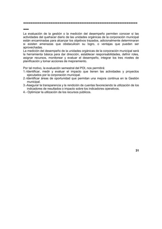 ---------------------------------------------------------------
---
La evaluación de la gestión o la medición del desempeño permiten conocer si las
actividades del quehacer diario de las unidades orgánicas de la corporación municipal
están encaminadas para alcanzar los objetivos trazados, adicionalmente determinaran
si existen amenazas que obstaculicen su logro, o ventajas que pueden ser
aprovechadas.
La medición del desempeño de la unidades orgánicas de la corporación municipal será
la herramienta básica para dar dirección, establecer responsabilidades, definir roles,
asignar recursos, monitorear y evaluar el desempeño, integrar los tres niveles de
planificación y tomar acciones de mejoramiento.
Por tal motivo, la evaluación semestral del POI, nos permitirá:
1.-Identificar, medir y evaluar el impacto que tienen las actividades y proyectos
ejecutados por la corporación municipal.
2.-Identificar áreas de oportunidad que permitan una mejora continua en la Gestión
municipal.
3.-Asegurar la transparencia y la rendición de cuentas favoreciendo la utilización de los
indicadores de resultados o impacto sobre los indicadores operativos.
4.- Optimizar la utilización de los recursos públicos.
31
 