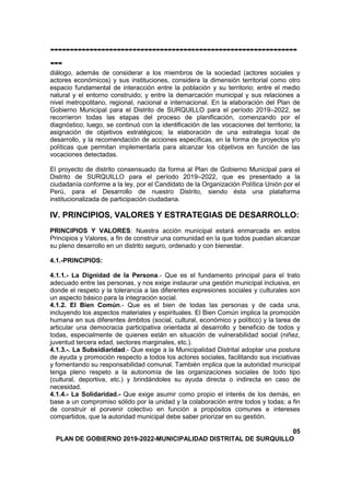 ---------------------------------------------------------------
---
diálogo, además de considerar a los miembros de la sociedad (actores sociales y
actores económicos) y sus instituciones, considera la dimensión territorial como otro
espacio fundamental de interacción entre la población y su territorio; entre el medio
natural y el entorno construido; y entre la demarcación municipal y sus relaciones a
nivel metropolitano, regional, nacional e internacional. En la elaboración del Plan de
Gobierno Municipal para el Distrito de SURQUILLO para el período 2019–2022, se
recorrieron todas las etapas del proceso de planificación, comenzando por el
diagnóstico, luego, se continuó con la identificación de las vocaciones del territorio; la
asignación de objetivos estratégicos; la elaboración de una estrategia local de
desarrollo, y la recomendación de acciones específicas, en la forma de proyectos y/o
políticas que permitan implementarla para alcanzar los objetivos en función de las
vocaciones detectadas.
El proyecto de distrito consensuado da forma al Plan de Gobierno Municipal para el
Distrito de SURQUILLO para el período 2019–2022, que es presentado a la
ciudadanía conforme a la ley, por el Candidato de la Organización Política Unión por el
Perú, para el Desarrollo de nuestro Distrito, siendo ésta una plataforma
institucionalizada de participación ciudadana.
IV. PRINCIPIOS, VALORES Y ESTRATEGIAS DE DESARROLLO:
PRINCIPIOS Y VALORES: Nuestra acción municipal estará enmarcada en estos
Principios y Valores, a fin de construir una comunidad en la que todos puedan alcanzar
su pleno desarrollo en un distrito seguro, ordenado y con bienestar.
4.1.-PRINCIPIOS:
4.1.1.- La Dignidad de la Persona.- Que es el fundamento principal para el trato
adecuado entre las personas, y nos exige instaurar una gestión municipal inclusiva, en
donde el respeto y la tolerancia a las diferentes expresiones sociales y culturales son
un aspecto básico para la integración social.
4.1.2. El Bien Común.- Que es el bien de todas las personas y de cada una,
incluyendo los aspectos materiales y espirituales. El Bien Común implica la promoción
humana en sus diferentes ámbitos (social, cultural, económico y político) y la tarea de
articular una democracia participativa orientada al desarrollo y beneficio de todos y
todas, especialmente de quienes están en situación de vulnerabilidad social (niñez,
juventud tercera edad, sectores marginales, etc.).
4.1.3.-. La Subsidiaridad.- Que exige a la Municipalidad Distrital adoptar una postura
de ayuda y promoción respecto a todos los actores sociales, facilitando sus iniciativas
y fomentando su responsabilidad comunal. También implica que la autoridad municipal
tenga pleno respeto a la autonomía de las organizaciones sociales de todo tipo
(cultural, deportiva, etc.) y brindándoles su ayuda directa o indirecta en caso de
necesidad.
4.1.4.- La Solidaridad.- Que exige asumir como propio el interés de los demás, en
base a un compromiso sólido por la unidad y la colaboración entre todos y todas; a fin
de construir el porvenir colectivo en función a propósitos comunes e intereses
compartidos, que la autoridad municipal debe saber priorizar en su gestión.
05
PLAN DE GOBIERNO 2019-2022-MUNICIPALIDAD DISTRITAL DE SURQUILLO
 
