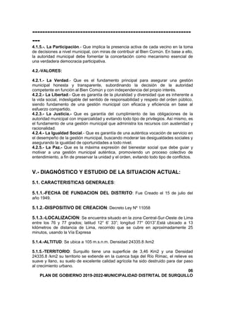 ---------------------------------------------------------------
---
4.1.5.-. La Participación.- Que implica la presencia activa de cada vecino en la toma
de decisiones a nivel municipal, con miras de contribuir al Bien Común. En base a ello,
la autoridad municipal debe fomentar la concertación como mecanismo esencial de
una verdadera democracia participativa.
4.2.-VALORES:
4.2.1.- La Verdad.- Que es el fundamento principal para asegurar una gestión
municipal honesta y transparente, subordinando la decisión de la autoridad
competente en función al Bien Común y con independencia del propio interés.
4.2.2.- La Libertad.- Que es garantía de la pluralidad y diversidad que es inherente a
la vida social, indesligable del sentido de responsabilidad y respeto del orden público,
siendo fundamento de una gestión municipal con eficacia y eficiencia en base al
esfuerzo compartido.
4.2.3.- La Justicia.- Que es garantía del cumplimiento de las obligaciones de la
autoridad municipal con imparcialidad y evitando todo tipo de privilegios. Así mismo, es
el fundamento de una gestión municipal que administra los recursos con austeridad y
racionalidad.
4.2.4.- La Igualdad Social.- Que es garantía de una auténtica vocación de servicio en
el desempeño de la gestión municipal, buscando moderar las desigualdades sociales y
asegurando la igualdad de oportunidades a todo nivel.
4.2.5.- La Paz.- Que es la máxima expresión del bienestar social que debe guiar y
motivar a una gestión municipal auténtica, promoviendo un proceso colectivo de
entendimiento, a fin de preservar la unidad y el orden, evitando todo tipo de conflictos.
V.- DIAGNÓSTICO Y ESTUDIO DE LA SITUACION ACTUAL:
5.1. CARACTERISTICAS GENERALES:
5.1.1.-FECHA DE FUNDACION DEL DISTRITO: Fue Creado el 15 de julio del
año 1949.
5.1.2.-DISPOSITIVO DE CREACION: Decreto Ley Nº 11058
5.1.3.-LOCALIZACION: Se encuentra situado en la zona Central-Sur-Oeste de Lima
entre los 76 y 77 grados; latitud 12° 6’ 33”; longitud 77° 0013”.Está ubicado a 13
kilómetros de distancia de Lima, recorrido que se cubre en aproximadamente 25
minutos, usando la Vía Expresa
5.1.4.-ALTITUD: Se ubica a 105 m.s.n.m. Densidad 24335.8 /km2
5.1.5.-TERRITORIO: Surquillo tiene una superficie de 3,46 Km2 y una Densidad
24335.8 /km2 su territorio se extiende en la cuenca baja del Río Rímac, el relieve es
suave y llano, su suelo de excelente calidad agrícola ha sido destruido para dar paso
al crecimiento urbano.
06
PLAN DE GOBIERNO 2019-2022-MUNICIPALIDAD DISTRITAL DE SURQUILLO
 