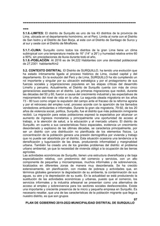 ---------------------------------------------------------------
---
5.1.6.-LIMITES: El distrito de Surquillo es uno de los 43 distritos de la provincia de
Lima, ubicada en el departamento homónimo, en el Perú. Limita al norte con el Distrito
de San Isidro y el Distrito de San Borja, al este con el Distrito de Santiago de Surco y
al sur y oeste con el Distrito de Miraflores.
5.1.7.-CLIMA: Surquillo como todos los distritos de la gran Lima tiene un clima
subtropical con una temperatura media de 16° (14° a 26°) y humedad relativa entre 60
a 90%; sin precipitaciones de lluvia durante todo el año,
5.1.8.-POBLACIÓN: Al 2016 es de 94,222 Habitantes con una densidad poblacional
de 27,2301 habitante/Km2
5.2. CONTEXTO DISTRITAL: El Distrito de SURQUILLO, ha tenido una evolución que
ha estado íntimamente ligada al proceso histórico de Lima, ciudad capital y del
departamento. En la evolución del Perú y de Lima, SURQUILLO ha ido cumpliendo un
rol importante y singular por su ubicación estratégica y por el protagonismo de sus
fuerzas sociales y organizaciones populares en las etapas críticas del desarrollo
Limeño y peruano. Actualmente, el Distrito de Surquillo cuenta con más de cinco
generaciones asentadas en el distrito. Las primeras migraciones que recibió, durante
las décadas del 50 y 60, fueron a causa del crecimiento industrial y las expectativas de
mejoramiento del nivel de vida en la urbe. La segunda oleada migratoria en los años
73 - 80 tuvo como origen la expulsión del campo ante el fracaso de la reforma agraria
y por el retroceso del empleo rural, proceso acorde con la aparición de los llamados
vendedores ambulantes e informales. Durante la gran ola migratoria, 79-92, de los 20
años de violencia social, política, Surquillo, fue el distrito que más población inmigrante
recibió. La migración para estas poblaciones expresó la expectativa por alcanzar un
aumento de ingresos monetarios y principalmente una oportunidad de acceso al
trabajo, a la atención de salud, a la educación y al mercado urbano. El distrito de
Surquillo, en cuanto a sus características físico espaciales, evidencia un crecimiento
desordenado y explosivo de las últimas décadas, se caracteriza principalmente, por
ser un distrito con una distribución no planificada de los elementos físicos. La
concentración de la población genera una presión demográfica por vivienda y trabajo
que no puede ser absorbida por el distrito; Esta situación ocasiona una tendencia a la
densificación y tugurización de las áreas, produciendo informalidad y marginalidad
urbana. También ha creado uno de los grandes problemas del distrito: el problema
urbano ambiental, ya que la necesidad de vivienda obligó a la ocupación de las tierras
agrícolas.
Las actividades económicas de Surquillo, tienen una estructura diversificada y de baja
especialización relativa, con predominio del comercio y servicios, con un alto
componente de pequeñas y microempresas, muchos informales y de sobrevivencia,
localizados en diferentes zonas de manera muy desordenada. Se ha crecido
extensivamente, sin planificación, con niveles de pobreza y actividades que, en
términos globales generaron la degradación de su ambiente, la contaminación de sus
aguas, su aire y la depredación de su suelo. En la actualidad se está produciendo la
sustitución de las actividades económicas y urbanas, puesto que el comercio, los
servicios informales y la industria artesanal se presentan como una alternativa de
acceso al empleo y sobrevivencia para los sectores sociales desfavorecidos. Existe
una importante y creciente presencia de la micro y pequeña empresa en Surquillo. Es
necesario resaltar, que una de las características de la población migrante que llega a
nuestro distrito, es que son grupos
07
PLAN DE GOBIERNO 2019-2022-MUNICIPALIDAD DISTRITAL DE SURQUILLO
 