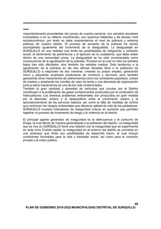 ---------------------------------------------------------------
---
mayoritariamente procedentes del campo de nuestra serranía, con estudios escolares
incompletos o en su defecto insuficientes, son quechua hablantes y de escaso nivel
socioeconómico, por ende no debe sorprendernos el nivel de pobreza y extrema
pobreza de nuestro distrito. El proceso de aumento de la pobreza ha venido
acompañado igualmente del incremento de la desigualdad. La desigualdad en
SURQUILLO es una realidad que limita las posibilidades de integración y cohesión
social, el sentimiento de pertenencia y el ejercicio de la ciudadanía, que debe existir
dentro de una comunidad cívica. La desigualdad se ha visto incrementada como
consecuencia de la agudización de la pobreza. Proceso en el cual no sólo los estratos
bajos han sido afectados, sino también los estratos medios. Esta tendencia a la
agudización de la pobreza en las dos últimas décadas lleva a la población de
SURQUILLO a responder de dos maneras: creando su propio empleo, generando
micro y pequeñas empresas productivas de comercio y servicios; pero también
generando otros mecanismos de sobrevivencia como los comedores populares, clubes
de madres y ampliando los comités de vaso de leche y una demanda de organización
junto a estos mecanismos es uno de los más contaminados.
También la gran cantidad y densidad de vehículos que circulan por el Distrito
contribuyen a la proliferación de gases contaminantes producidos por la combustión de
hidrocarburos. Los diversos problemas ambientales son producidos en gran medida
por el desorden urbano y el desequilibrio entre el crecimiento urbano y el
aprovisionamiento de los servicios básicos, así como la falta de medidas de control
que minimicen los riesgos ambientales que afecta la calidad de vida de los pobladores.
SURQUILLO muestra indicadores de inseguridad críticos en aumento que permiten
registrar un proceso de incremento de riesgo y la violencia en el distrito.
El principal agente generador de inseguridad es la delincuencia y el consumo de
Droga, la cual afecta de manera generalizada a la población del distrito. La inseguridad
que se vive en SURQUILLO tiene una relación con la inseguridad que se experimenta
en toda Lima Ciudad capital, la inseguridad en el entorno del distrito se convierte en
una amenaza que limita sus posibilidades de desarrollo futuro, el cual incluye
condiciones favorables para la vida y bienestar social, así como para la inversión
privada y el orden público.
08
PLAN DE GOBIERNO 2019-2022-MUNICIPALIDAD DISTRITAL DE SURQUILLO
 