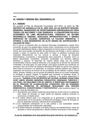 ---------------------------------------------------------------
---
VI. VISION Y MISION DEL DESARROLLO:
6.1. VISION:
De acuerdo al Plan de Desarrollo Concertado 2017-2021, la visión de “EL
DISTRITO DE SURQUILLO EN EL AÑO 2030, ES UN DISTRITO SEGURO,
MODERNO, GENERADOR DE OPORTUNIDADES EMPRESARIALES PARA
TODOS LOS SECTORES Y CON TENDENCIA A CONVERTIRSE EN POLO
ECONÓMICO DE LIMA METROPOLITANA, PRESENTA UN ÓPTIMO
DESARROLLO URBANO, ADECUADA INFRAESTRUCTURA Y BRINDA
SERVICIOS DE CALIDAD, GARANTIZA LA CALIDAD AMBIENTAL Y
OTORGA A SUS RESIDENTES UN ALTO GRADO DE SATISFACCIÓN Y
CALIDAD DE VIDA”.
Por lo que en el presente Plan de Gobierno Municipal manifestamos nuestra firme
convicción de que si es posible lograr nuestra visión, continuando con la construcción
de nuestra identidad de distrito y seguir preparando el camino hacia un mejor futuro, el
mismo que será posible coordinando las aportaciones del Estado y de los sectores
privado y social. La esencia de esta visión es hacer un gobierno municipal que
interactué efectivamente con los vecinos y vecinas a través de procesos
administrativos, innovadores y transparentes para posicionar a Surquillo: como un
distrito desarrollado, competitivo, ordenado, sustentable, con servicios públicos
eficientes y seguros. El desarrollo de nuestro distrito exige que los actores
fundamentales unamos nuestros esfuerzos y los pongamos al servicio de soluciones
inmediatas y de largo plazo. En este sentido, para lograr el distrito que queremos, es
necesario: que con el Plan de Gobierno Municipal 2019-2022 se asuma una posición
ética hacia la economía y el desarrollo; se impulsen políticas públicas que dirijan la
asignación de recursos en función de las prioridades de los infantes, mujeres, adulto
mayor, jóvenes, familias y de los grupos de población pobre en la zonas marginadas;
se privilegie la gestión integral, la equidad para aumentar el bienestar social, la
economía del conocimiento, la seguridad y confianza; y se genere gobernanza e
innovación. “SURQUILLO ES UN DISTRITO DE CALIDAD, UN BUEN LUGAR PARA
VIVIR: LIMPIO, SEGURO, MODERNO, PRODUCTIVO, ORDENADO, TURÍSTICO Y
CULTURAL, EN EQUILIBRIO CON SU HÁBITAT E INSERTADO EXITOSAMENTE
EN EL PROCESO DE GLOBALIZACIÓN, CONDUCIDO POR UN GOBIERNO
DISTRITAL PROMOTOR DE REFORMAS REALIZANDO UNA GESTIÓN
DEMOCRÁTICA, CONCERTADORA Y PARTICIPATIVA”.¿Qué queremos lograr? La
visión en cada eje estratégico es:
6.1.1.-Buscaremos que nuestra ciudad sea reconocida por el alto nivel en la calidad de
vida. Hacer de Surquillo un lugar donde los espacios públicos propicien la
convivencia y el tejido social.
6.1.2.-El distrito deberá estar a la vanguardia en la generación y apropiación de
conocimiento, en la innovación y el desarrollo tecnológico. Hacer de Surquillo un
polo de desarrollo nacional y referente de la competitividad.
6.1.3.-Los habitantes participarán en la vida pública y sus autoridades estarán
comprometidas con el desarrollo sustentable.
6.1.4.-El distrito habrá de consolidar una oferta cultural y de entretenimiento. Hacer de
Surquillo un centro de producción y difusión artística reconocido a nivel nacional.
09
PLAN DE GOBIERNO 2019-2022-MUNICIPALIDAD DISTRITAL DE SURQUILLO
 