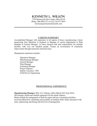 Kenneth L. Wilson
7329 Shinnecock Drive Solon, Ohio 44139
Phone: 440-498-2171 or Cell: 216-577-9037
kwilson@premiumsolutionsllc.com
CAREER SUMMARY
Accomplished Manager with experience in all aspects of heavy manufacturing. Career
progressing from Machinist to Engineer to Manager of various departments to Plant
Manager to General Manager. At times charged with total responsibility for multiple
facilities with over one hundred people. Creates an environment of continuous
improvement through instruction and motivation.
Management experience includes:
Operations Manager
Manufacturing Manager
General Manager
Plant Manager
Estimating Manager
Project Engineer
Quality Assurance / ISO
Field Service Engineering
PROFESSIONAL EXPERIENCE
Manufacturing Manager: SES, LLC Alliance, Ohio (March 2015-July 2016)
SES designs, builds and rebuilds equipment for the metals industry.
Duties include the management of both the repair and new construction facilities
involving fabrication, machining and assembly on multiple shifts. Daily interaction with
sales, engineering, purchasing and all levels of management.
 