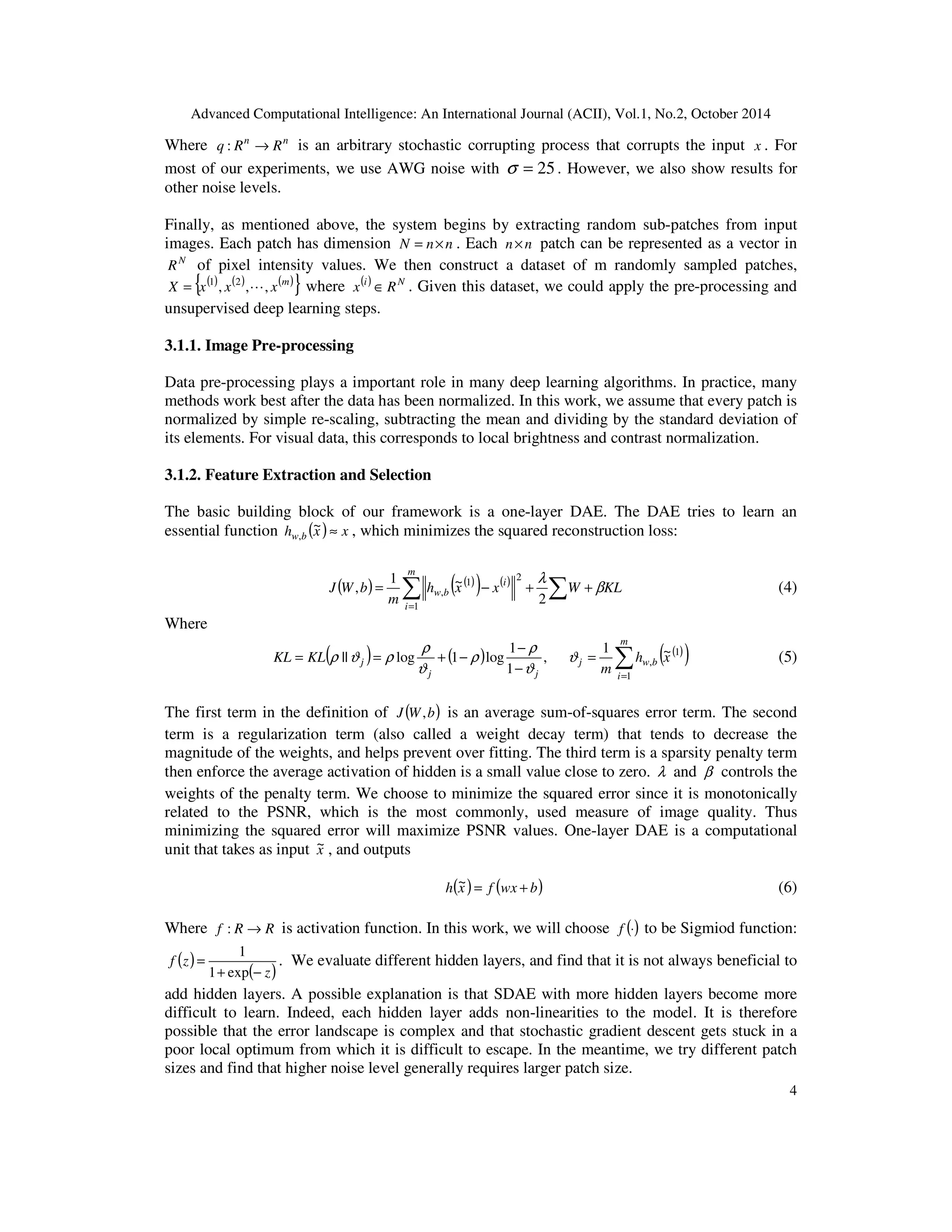 Advanced Computational Intelligence: An International Journal (ACII), Vol.1, No.2, October 2014
4
Where nn
RRq →: is an arbitrary stochastic corrupting process that corrupts the input x . For
most of our experiments, we use AWG noise with 25=σ . However, we also show results for
other noise levels.
Finally, as mentioned above, the system begins by extracting random sub-patches from input
images. Each patch has dimension nnN ×= . Each nn× patch can be represented as a vector in
N
R of pixel intensity values. We then construct a dataset of m randomly sampled patches,
( ) ( ) ( ){ }m
xxxX ,,, 21
L= where ( ) Ni
Rx ∈ . Given this dataset, we could apply the pre-processing and
unsupervised deep learning steps.
3.1.1. Image Pre-processing
Data pre-processing plays a important role in many deep learning algorithms. In practice, many
methods work best after the data has been normalized. In this work, we assume that every patch is
normalized by simple re-scaling, subtracting the mean and dividing by the standard deviation of
its elements. For visual data, this corresponds to local brightness and contrast normalization.
3.1.2. Feature Extraction and Selection
The basic building block of our framework is a one-layer DAE. The DAE tries to learn an
essential function ( ) xxh bw ≈~
, , which minimizes the squared reconstruction loss:
( ) ( )( ) ( ) KLWxxh
m
bWJ
m
i
i
bw β
λ
++−= ∑∑=1
2
1
,
2
~1
, (4)
Where
( ) ( ) ( )( )∑=
=
−
−
−+==
m
i
bwj
jj
j xh
m
KLKL
1
1
,
~1
,
1
1
log1log|| ϑ
ϑ
ρ
ρ
ϑ
ρ
ρϑρ (5)
The first term in the definition of ( )bWJ , is an average sum-of-squares error term. The second
term is a regularization term (also called a weight decay term) that tends to decrease the
magnitude of the weights, and helps prevent over fitting. The third term is a sparsity penalty term
then enforce the average activation of hidden is a small value close to zero. λ and β controls the
weights of the penalty term. We choose to minimize the squared error since it is monotonically
related to the PSNR, which is the most commonly, used measure of image quality. Thus
minimizing the squared error will maximize PSNR values. One-layer DAE is a computational
unit that takes as input x~ , and outputs
( ) ( )bwxfxh +=~ (6)
Where RRf →: is activation function. In this work, we will choose ()⋅f to be Sigmiod function:
( )
( )z
zf
−+
=
exp1
1
. We evaluate different hidden layers, and find that it is not always beneficial to
add hidden layers. A possible explanation is that SDAE with more hidden layers become more
difficult to learn. Indeed, each hidden layer adds non-linearities to the model. It is therefore
possible that the error landscape is complex and that stochastic gradient descent gets stuck in a
poor local optimum from which it is difficult to escape. In the meantime, we try different patch
sizes and find that higher noise level generally requires larger patch size.
 