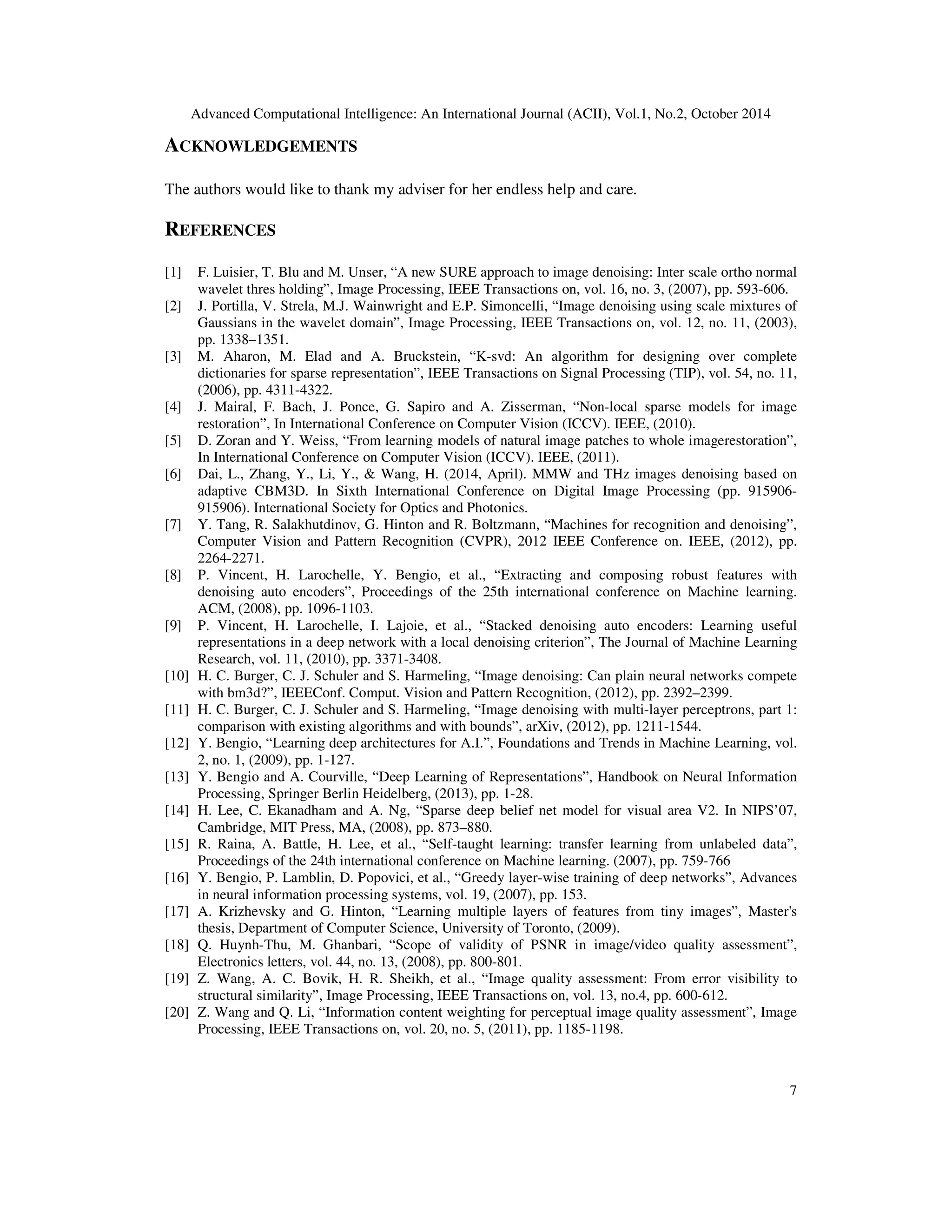 Advanced Computational Intelligence: An International Journal (ACII), Vol.1, No.2, October 2014
7
ACKNOWLEDGEMENTS
The authors would like to thank my adviser for her endless help and care.
REFERENCES
[1] F. Luisier, T. Blu and M. Unser, “A new SURE approach to image denoising: Inter scale ortho normal
wavelet thres holding”, Image Processing, IEEE Transactions on, vol. 16, no. 3, (2007), pp. 593-606.
[2] J. Portilla, V. Strela, M.J. Wainwright and E.P. Simoncelli, “Image denoising using scale mixtures of
Gaussians in the wavelet domain”, Image Processing, IEEE Transactions on, vol. 12, no. 11, (2003),
pp. 1338–1351.
[3] M. Aharon, M. Elad and A. Bruckstein, “K-svd: An algorithm for designing over complete
dictionaries for sparse representation”, IEEE Transactions on Signal Processing (TIP), vol. 54, no. 11,
(2006), pp. 4311-4322.
[4] J. Mairal, F. Bach, J. Ponce, G. Sapiro and A. Zisserman, “Non-local sparse models for image
restoration”, In International Conference on Computer Vision (ICCV). IEEE, (2010).
[5] D. Zoran and Y. Weiss, “From learning models of natural image patches to whole imagerestoration”,
In International Conference on Computer Vision (ICCV). IEEE, (2011).
[6] Dai, L., Zhang, Y., Li, Y., & Wang, H. (2014, April). MMW and THz images denoising based on
adaptive CBM3D. In Sixth International Conference on Digital Image Processing (pp. 915906-
915906). International Society for Optics and Photonics.
[7] Y. Tang, R. Salakhutdinov, G. Hinton and R. Boltzmann, “Machines for recognition and denoising”,
Computer Vision and Pattern Recognition (CVPR), 2012 IEEE Conference on. IEEE, (2012), pp.
2264-2271.
[8] P. Vincent, H. Larochelle, Y. Bengio, et al., “Extracting and composing robust features with
denoising auto encoders”, Proceedings of the 25th international conference on Machine learning.
ACM, (2008), pp. 1096-1103.
[9] P. Vincent, H. Larochelle, I. Lajoie, et al., “Stacked denoising auto encoders: Learning useful
representations in a deep network with a local denoising criterion”, The Journal of Machine Learning
Research, vol. 11, (2010), pp. 3371-3408.
[10] H. C. Burger, C. J. Schuler and S. Harmeling, “Image denoising: Can plain neural networks compete
with bm3d?”, IEEEConf. Comput. Vision and Pattern Recognition, (2012), pp. 2392–2399.
[11] H. C. Burger, C. J. Schuler and S. Harmeling, “Image denoising with multi-layer perceptrons, part 1:
comparison with existing algorithms and with bounds”, arXiv, (2012), pp. 1211-1544.
[12] Y. Bengio, “Learning deep architectures for A.I.”, Foundations and Trends in Machine Learning, vol.
2, no. 1, (2009), pp. 1-127.
[13] Y. Bengio and A. Courville, “Deep Learning of Representations”, Handbook on Neural Information
Processing, Springer Berlin Heidelberg, (2013), pp. 1-28.
[14] H. Lee, C. Ekanadham and A. Ng, “Sparse deep belief net model for visual area V2. In NIPS’07,
Cambridge, MIT Press, MA, (2008), pp. 873–880.
[15] R. Raina, A. Battle, H. Lee, et al., “Self-taught learning: transfer learning from unlabeled data”,
Proceedings of the 24th international conference on Machine learning. (2007), pp. 759-766
[16] Y. Bengio, P. Lamblin, D. Popovici, et al., “Greedy layer-wise training of deep networks”, Advances
in neural information processing systems, vol. 19, (2007), pp. 153.
[17] A. Krizhevsky and G. Hinton, “Learning multiple layers of features from tiny images”, Master's
thesis, Department of Computer Science, University of Toronto, (2009).
[18] Q. Huynh-Thu, M. Ghanbari, “Scope of validity of PSNR in image/video quality assessment”,
Electronics letters, vol. 44, no. 13, (2008), pp. 800-801.
[19] Z. Wang, A. C. Bovik, H. R. Sheikh, et al., “Image quality assessment: From error visibility to
structural similarity”, Image Processing, IEEE Transactions on, vol. 13, no.4, pp. 600-612.
[20] Z. Wang and Q. Li, “Information content weighting for perceptual image quality assessment”, Image
Processing, IEEE Transactions on, vol. 20, no. 5, (2011), pp. 1185-1198.
 