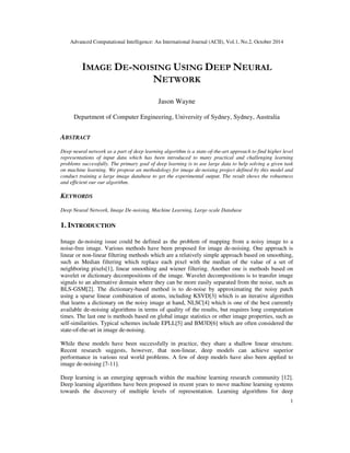 Advanced Computational Intelligence: An International Journal (ACII), Vol.1, No.2, October 2014
1
IMAGE DE-NOISING USING DEEP NEURAL
NETWORK
Jason Wayne
Department of Computer Engineering, University of Sydney, Sydney, Australia
ABSTRACT
Deep neural network as a part of deep learning algorithm is a state-of-the-art approach to find higher level
representations of input data which has been introduced to many practical and challenging learning
problems successfully. The primary goal of deep learning is to use large data to help solving a given task
on machine learning. We propose an methodology for image de-noising project defined by this model and
conduct training a large image database to get the experimental output. The result shows the robustness
and efficient our our algorithm.
KEYWORDS
Deep Neural Network, Image De-noising, Machine Learning, Large-scale Database
1. INTRODUCTION
Image de-noising issue could be defined as the problem of mapping from a noisy image to a
noise-free image. Various methods have been proposed for image de-noising. One approach is
linear or non-linear filtering methods which are a relatively simple approach based on smoothing,
such as Median filtering which replace each pixel with the median of the value of a set of
neighboring pixels[1], linear smoothing and wiener filtering. Another one is methods based on
wavelet or dictionary decompositions of the image. Wavelet decompositions is to transfer image
signals to an alternative domain where they can be more easily separated from the noise, such as
BLS-GSM[2]. The dictionary-based method is to de-noise by approximating the noisy patch
using a sparse linear combination of atoms, including KSVD[3] which is an iterative algorithm
that learns a dictionary on the noisy image at hand, NLSC[4] which is one of the best currently
available de-noising algorithms in terms of quality of the results, but requires long computation
times. The last one is methods based on global image statistics or other image properties, such as
self-similarities. Typical schemes include EPLL[5] and BM3D[6] which are often considered the
state-of-the-art in image de-noising.
While these models have been successfully in practice, they share a shallow linear structure.
Recent research suggests, however, that non-linear, deep models can achieve superior
performance in various real world problems. A few of deep models have also been applied to
image de-noising [7-11].
Deep learning is an emerging approach within the machine learning research community [12].
Deep learning algorithms have been proposed in recent years to move machine learning systems
towards the discovery of multiple levels of representation. Learning algorithms for deep
 