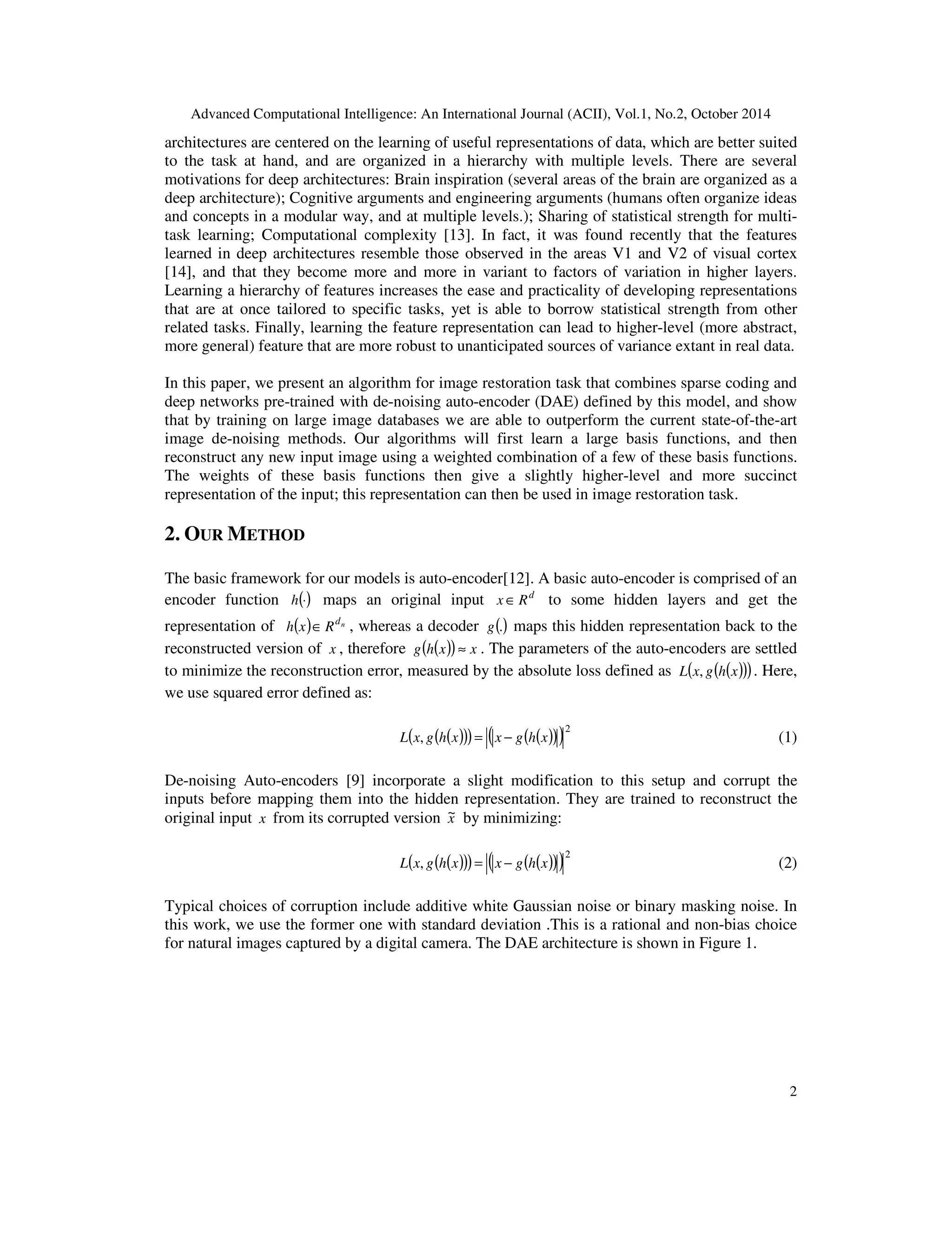 Advanced Computational Intelligence: An International Journal (ACII), Vol.1, No.2, October 2014
2
architectures are centered on the learning of useful representations of data, which are better suited
to the task at hand, and are organized in a hierarchy with multiple levels. There are several
motivations for deep architectures: Brain inspiration (several areas of the brain are organized as a
deep architecture); Cognitive arguments and engineering arguments (humans often organize ideas
and concepts in a modular way, and at multiple levels.); Sharing of statistical strength for multi-
task learning; Computational complexity [13]. In fact, it was found recently that the features
learned in deep architectures resemble those observed in the areas V1 and V2 of visual cortex
[14], and that they become more and more in variant to factors of variation in higher layers.
Learning a hierarchy of features increases the ease and practicality of developing representations
that are at once tailored to specific tasks, yet is able to borrow statistical strength from other
related tasks. Finally, learning the feature representation can lead to higher-level (more abstract,
more general) feature that are more robust to unanticipated sources of variance extant in real data.
In this paper, we present an algorithm for image restoration task that combines sparse coding and
deep networks pre-trained with de-noising auto-encoder (DAE) defined by this model, and show
that by training on large image databases we are able to outperform the current state-of-the-art
image de-noising methods. Our algorithms will first learn a large basis functions, and then
reconstruct any new input image using a weighted combination of a few of these basis functions.
The weights of these basis functions then give a slightly higher-level and more succinct
representation of the input; this representation can then be used in image restoration task.
2. OUR METHOD
The basic framework for our models is auto-encoder[12]. A basic auto-encoder is comprised of an
encoder function ()
⋅
h maps an original input d
R
x ∈ to some hidden layers and get the
representation of ( ) n
d
R
x
h ∈ , whereas a decoder ()
.
g maps this hidden representation back to the
reconstructed version of x , therefore ( )
( ) x
x
h
g ≈ . The parameters of the auto-encoders are settled
to minimize the reconstruction error, measured by the absolute loss defined as ( )
( )
( )
x
h
g
x
L , . Here,
we use squared error defined as:
( )
( )
( ) ( )
( )
( )2
, x
h
g
x
x
h
g
x
L −
= (1)
De-noising Auto-encoders [9] incorporate a slight modification to this setup and corrupt the
inputs before mapping them into the hidden representation. They are trained to reconstruct the
original input x from its corrupted version x
~ by minimizing:
( )
( )
( ) ( )
( )
( )2
, x
h
g
x
x
h
g
x
L −
= (2)
Typical choices of corruption include additive white Gaussian noise or binary masking noise. In
this work, we use the former one with standard deviation .This is a rational and non-bias choice
for natural images captured by a digital camera. The DAE architecture is shown in Figure 1.
 