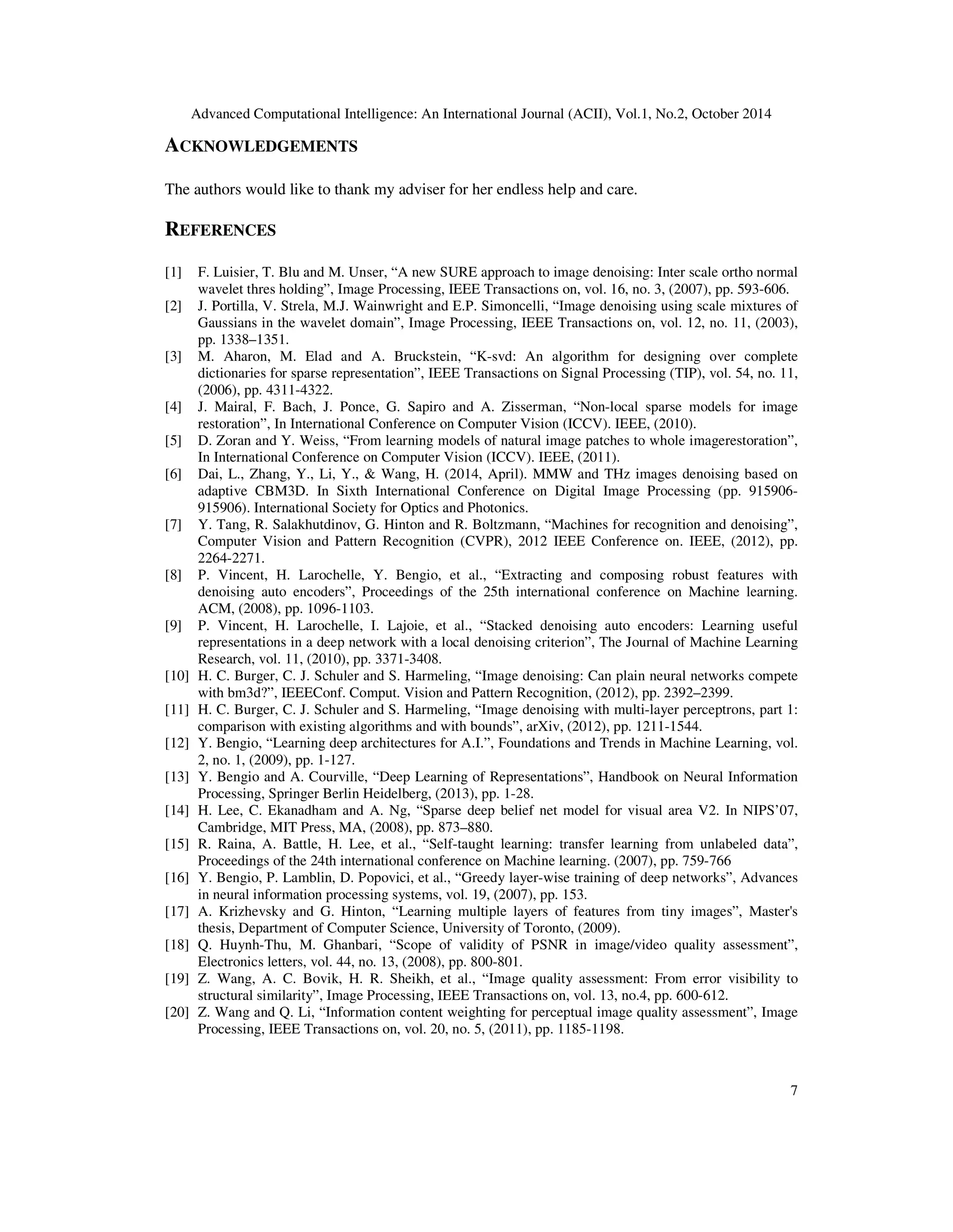 Advanced Computational Intelligence: An International Journal (ACII), Vol.1, No.2, October 2014
7
ACKNOWLEDGEMENTS
The authors would like to thank my adviser for her endless help and care.
REFERENCES
[1] F. Luisier, T. Blu and M. Unser, “A new SURE approach to image denoising: Inter scale ortho normal
wavelet thres holding”, Image Processing, IEEE Transactions on, vol. 16, no. 3, (2007), pp. 593-606.
[2] J. Portilla, V. Strela, M.J. Wainwright and E.P. Simoncelli, “Image denoising using scale mixtures of
Gaussians in the wavelet domain”, Image Processing, IEEE Transactions on, vol. 12, no. 11, (2003),
pp. 1338–1351.
[3] M. Aharon, M. Elad and A. Bruckstein, “K-svd: An algorithm for designing over complete
dictionaries for sparse representation”, IEEE Transactions on Signal Processing (TIP), vol. 54, no. 11,
(2006), pp. 4311-4322.
[4] J. Mairal, F. Bach, J. Ponce, G. Sapiro and A. Zisserman, “Non-local sparse models for image
restoration”, In International Conference on Computer Vision (ICCV). IEEE, (2010).
[5] D. Zoran and Y. Weiss, “From learning models of natural image patches to whole imagerestoration”,
In International Conference on Computer Vision (ICCV). IEEE, (2011).
[6] Dai, L., Zhang, Y., Li, Y., & Wang, H. (2014, April). MMW and THz images denoising based on
adaptive CBM3D. In Sixth International Conference on Digital Image Processing (pp. 915906-
915906). International Society for Optics and Photonics.
[7] Y. Tang, R. Salakhutdinov, G. Hinton and R. Boltzmann, “Machines for recognition and denoising”,
Computer Vision and Pattern Recognition (CVPR), 2012 IEEE Conference on. IEEE, (2012), pp.
2264-2271.
[8] P. Vincent, H. Larochelle, Y. Bengio, et al., “Extracting and composing robust features with
denoising auto encoders”, Proceedings of the 25th international conference on Machine learning.
ACM, (2008), pp. 1096-1103.
[9] P. Vincent, H. Larochelle, I. Lajoie, et al., “Stacked denoising auto encoders: Learning useful
representations in a deep network with a local denoising criterion”, The Journal of Machine Learning
Research, vol. 11, (2010), pp. 3371-3408.
[10] H. C. Burger, C. J. Schuler and S. Harmeling, “Image denoising: Can plain neural networks compete
with bm3d?”, IEEEConf. Comput. Vision and Pattern Recognition, (2012), pp. 2392–2399.
[11] H. C. Burger, C. J. Schuler and S. Harmeling, “Image denoising with multi-layer perceptrons, part 1:
comparison with existing algorithms and with bounds”, arXiv, (2012), pp. 1211-1544.
[12] Y. Bengio, “Learning deep architectures for A.I.”, Foundations and Trends in Machine Learning, vol.
2, no. 1, (2009), pp. 1-127.
[13] Y. Bengio and A. Courville, “Deep Learning of Representations”, Handbook on Neural Information
Processing, Springer Berlin Heidelberg, (2013), pp. 1-28.
[14] H. Lee, C. Ekanadham and A. Ng, “Sparse deep belief net model for visual area V2. In NIPS’07,
Cambridge, MIT Press, MA, (2008), pp. 873–880.
[15] R. Raina, A. Battle, H. Lee, et al., “Self-taught learning: transfer learning from unlabeled data”,
Proceedings of the 24th international conference on Machine learning. (2007), pp. 759-766
[16] Y. Bengio, P. Lamblin, D. Popovici, et al., “Greedy layer-wise training of deep networks”, Advances
in neural information processing systems, vol. 19, (2007), pp. 153.
[17] A. Krizhevsky and G. Hinton, “Learning multiple layers of features from tiny images”, Master's
thesis, Department of Computer Science, University of Toronto, (2009).
[18] Q. Huynh-Thu, M. Ghanbari, “Scope of validity of PSNR in image/video quality assessment”,
Electronics letters, vol. 44, no. 13, (2008), pp. 800-801.
[19] Z. Wang, A. C. Bovik, H. R. Sheikh, et al., “Image quality assessment: From error visibility to
structural similarity”, Image Processing, IEEE Transactions on, vol. 13, no.4, pp. 600-612.
[20] Z. Wang and Q. Li, “Information content weighting for perceptual image quality assessment”, Image
Processing, IEEE Transactions on, vol. 20, no. 5, (2011), pp. 1185-1198.
 