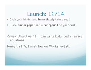 Launch: 12/14
  Grab your binder and immediately take a seat!
  Place binder paper and a pen/pencil on your desk.


Review Objective #1: I can write balanced chemical
  equations.
Tonight’s HW: Finish Review Worksheet #1
 