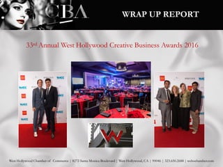 33rd Annual West Hollywood Creative Business Awards 2016
West Hollywood Chamber of Commerce | 8272 Santa Monica Boulevard | West Hollywood, CA | 90046 | 323.650.2688 | wehochamber.com
WRAP UP REPORT
 