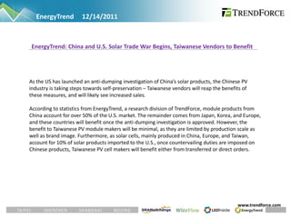 EnergyTrend         12/14/2011



 EnergyTrend: China and U.S. Solar Trade War Begins, Taiwanese Vendors to Benefit




As the US has launched an anti-dumping investigation of China’s solar products, the Chinese PV
industry is taking steps towards self-preservation – Taiwanese vendors will reap the benefits of
these measures, and will likely see increased sales.

According to statistics from EnergyTrend, a research division of TrendForce, module products from
China account for over 50% of the U.S. market. The remainder comes from Japan, Korea, and Europe,
and these countries will benefit once the anti-dumping investigation is approved. However, the
benefit to Taiwanese PV module makers will be minimal, as they are limited by production scale as
well as brand image. Furthermore, as solar cells, mainly produced in China, Europe, and Taiwan,
account for 10% of solar products imported to the U.S., once countervailing duties are imposed on
Chinese products, Taiwanese PV cell makers will benefit either from transferred or direct orders.




                                                                                           www.trendforce.com
 