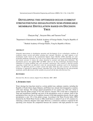 International journal of Biomedical Engineering and Science (IJBES), Vol. 1, No. 2, July 2014
35
DEVELOPING THE OPTIMIZED OCEAN CURRENT
STRENGTHENING DESALINATION SEMI-PERMEABLE
MEMBRANE DISTILLATION BASED ON DECISION
TREE
Chaeyun Jing1
, Seoyeon Shin, and Taeseon Yoon2
1
Department of International, Hankuk Academy of Foreign Studies, Yong-In, Republic of
Korea
2
Hankuk Academy of Foreign Studies, Yong-In, Republic of Korea
ABSTRACT
Alongside improvements in desalination operation and development of new technologies, problems of
weakened counter current and global warming have emerged. Therefore, our study suggests a new
desalination model, based on the experimental Support Vector Machine (SVM) algorithm, for semi-
permeable membrane separation. First, the reverse osmosis (RO) process used semi-permeable membrane
and osmotic pressure to remove the solutes dissolved in seawater and obtain pure freshwater. The
desalination process also applied MSF and MED, which are the best technologies developed through
elimination of various problems that were previously experienced. This research is directed towards
suggesting a model that can effectively create the semi-permeable membrane used in the desalination
process. To efficiently prevent a counter current and safely obtain the water resources, an innovative
technology is suggested by applying Genetic Algorithm (GA) to the SVM model for the semi-permeable
membrane, and the effectiveness of the variables are proved with the help of the Decision Tree.
KEYWORDS
Decision Tree, Reverse osmosis, Support Vector Machine, MSF , MED
1. INTRODUCTION
Water shortage has long been raised as a serious global issue, andmany countries, including the
Republic of South Africa, Egypt, Belgium, and Poland, have already been designated as countries
with water shortage. The average annual precipitation of our country was 1283 mm, which is
greater than the global average of 973 mm; however, because 70% of the land is composed of
steep and mountainous landscape and most of the precipitation occurs in summer, much of the
precipitation flows into the sea. In addition, because of the high population density, the per capita
precipitation is only 12% of the global average. According to the Water Poverty Index (WPI)
declared by the World Water Forum in 2006, South Korea is ranked 43 out of 147 countries [1],
indicating a relatively adequate water suppl. However, a constructive solution is required for the
upcoming crisis because the competition between the countries with high potential for water
 