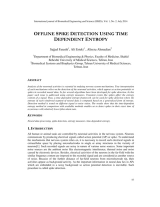 International journal of Biomedical Engineering and Science (IJBES), Vol. 1, No. 2, July 2014
57
OFFLINE SPIKE DETECTION USING TIME
DEPENDENT ENTROPY
Sajjad Farashi1
, Ali Esteki1
, Alireza Ahmadian2
1
Department of Biomedical Engineering & Physics, Faculty of Medicine, Shahid
Beheshti University of Medical Sciences, Tehran, Iran
2
Biomedical Systems and Biophysics Group, Tehran University of Medical Sciences,
Tehran, Iran
ABSTRACT
Analysis of the neuronal activities is essential in studying nervous system mechanisms. True interpretation
of such mechanisms relies on the detection of the neuronal activities, which appear as action potentials or
spikes in recorded neural data. So far several algorithms have been developed for spike detection. In this
paper such issue is addressed using entropy measures. Transient events like spikes affect the entropy
content of a signal. Thus, a time-dependent entropy framework can be used for spike detection where the
entropy of each windowed segment of neural data is computed based on a generalized form of entropy.
Detection method is tested on different signal to noise ratios. The results show that the time-dependent
entropy method in comparison with available methods enables us to detect spikes in their exact time of
occurrence with relatively lower false alarm rate.
KEYWORDS
Neural data processing, spike detection, entropy measures, time-dependent entropy.
1. INTRODUCTION
All human or animal tasks are controlled by neuronal activities in the nervous system. Neurons
communicate by producing electrical signals called action potential (AP) or spike. To understand
the mechanisms that nervous system relies on, it is necessary to record such electrical signals in
extracellular space by placing microelectrodes in single or array structures in the vicinity of
neurons[1]. Such recorded signals are noisy in nature of various noise sources. Some important
noise sources are the ambient noise like electromagnetic interference, thermal noise and noise
caused by electronic devices. Besides, electrical activities of the neurons in the far-field with the
similar frequency content are imposed to the recorded signal and are considered as another source
of noise. Because of the further distance of far-field neurons from microelectrode tip, their
activities appear as background activity. As the important information in neural data lies in APs
which are embedded in a noisy background so action potential detection is inevitable. Such
procedure is called spike detection.
 