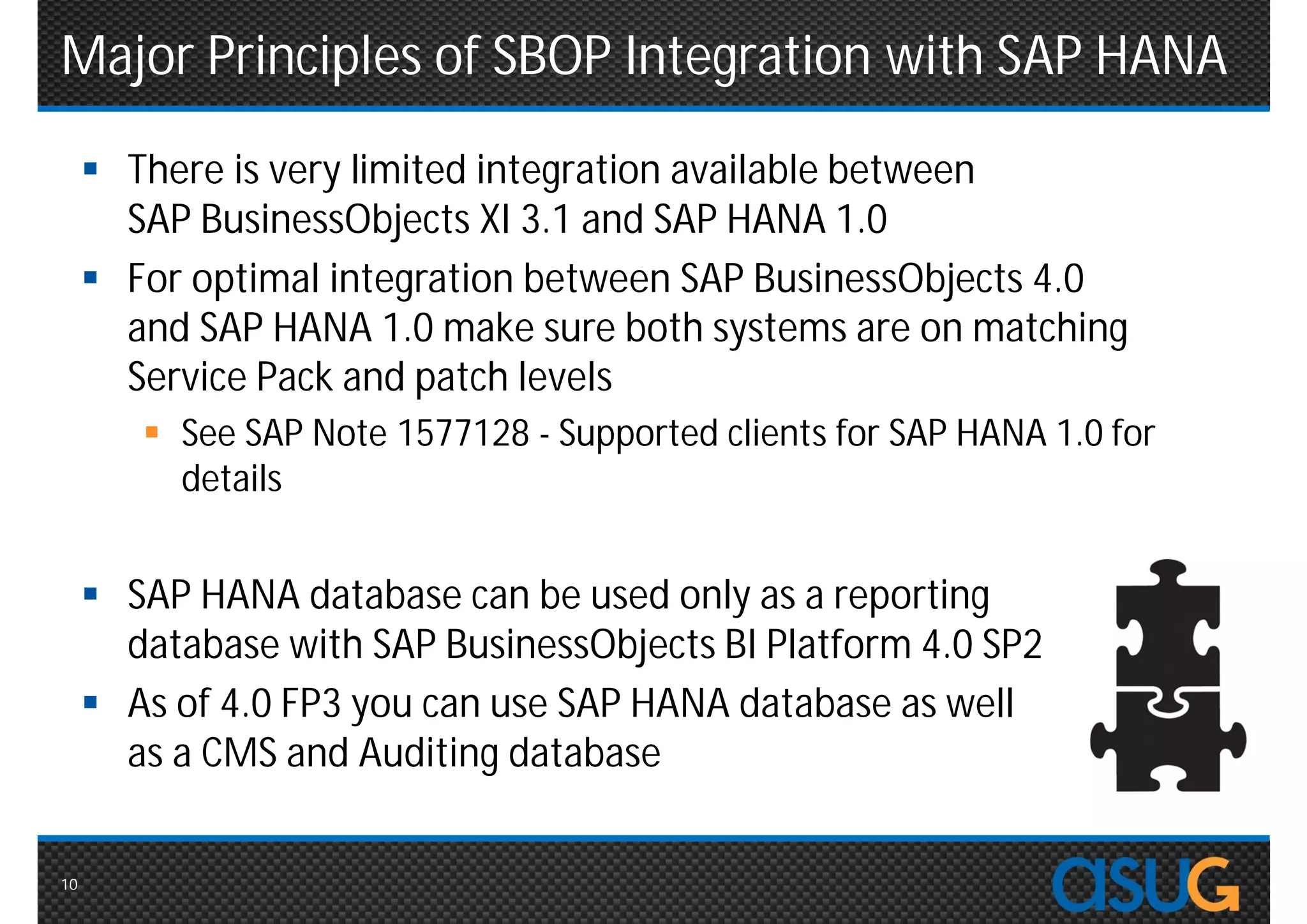 Major Principles of SBOP Integration with SAP HANA
      There is very limited integration available between
       SAP BusinessObjects XI 3.1 and SAP HANA 1.0
      For optimal integration between SAP BusinessObjects 4.0
       and SAP HANA 1.0 make sure both systems are on matching
       Service Pack and patch levels
         See SAP Note 1577128 - Supported clients for SAP HANA 1.0 for
          details


      SAP HANA database can be used only as a reporting
       database with SAP BusinessObjects BI Platform 4.0 SP2
      As of 4.0 FP3 you can use SAP HANA database as well
       as a CMS and Auditing database


10
 