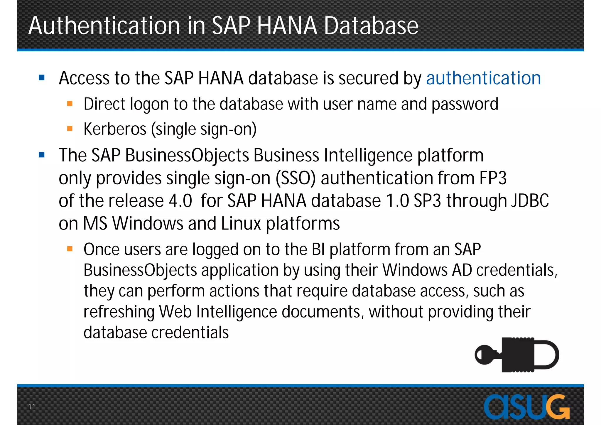 Authentication in SAP HANA Database
      Access to the SAP HANA database is secured by authentication
         Direct logon to the database with user name and password
         Kerberos (single sign-on)
      The SAP BusinessObjects Business Intelligence platform
       only provides single sign-on (SSO) authentication from FP3
       of the release 4.0 for SAP HANA database 1.0 SP3 through JDBC
       on MS Windows and Linux platforms
         Once users are logged on to the BI platform from an SAP
          BusinessObjects application by using their Windows AD credentials,
          they can perform actions that require database access, such as
          refreshing Web Intelligence documents, without providing their
          database credentials



11
 