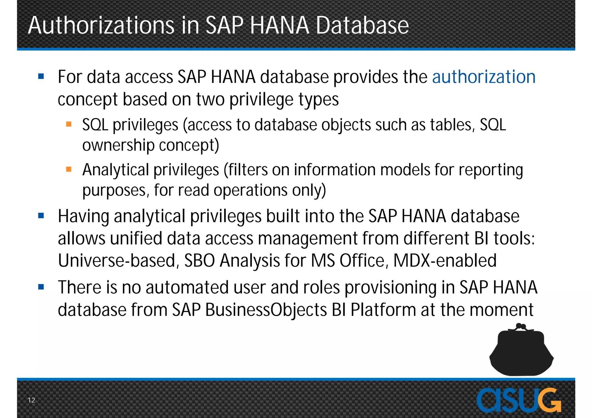 Authorizations in SAP HANA Database
      For data access SAP HANA database provides the authorization
       concept based on two privilege types
         SQL privileges (access to database objects such as tables, SQL
          ownership concept)
         Analytical privileges (filters on information models for reporting
          purposes, for read operations only)
      Having analytical privileges built into the SAP HANA database
       allows unified data access management from different BI tools:
       Universe-based, SBO Analysis for MS Office, MDX-enabled
      There is no automated user and roles provisioning in SAP HANA
       database from SAP BusinessObjects BI Platform at the moment



12
 