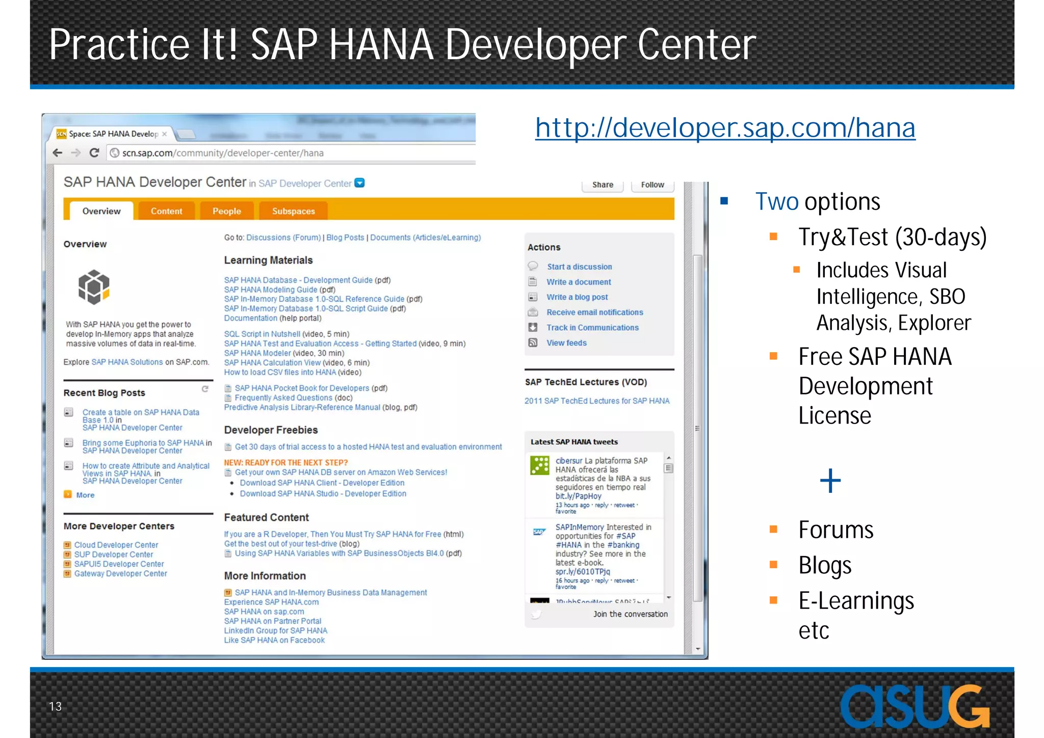 Practice It! SAP HANA Developer Center
                          http://developer.sap.com/hana

                                          Two options
                                             Try&Test (30-days)
                                               Includes Visual
                                                Intelligence, SBO
                                                Analysis, Explorer
                                             Free SAP HANA
                                              Development
                                              License

                                                +
                                             Forums
                                             Blogs
                                             E-Learnings
                                              etc

13
 