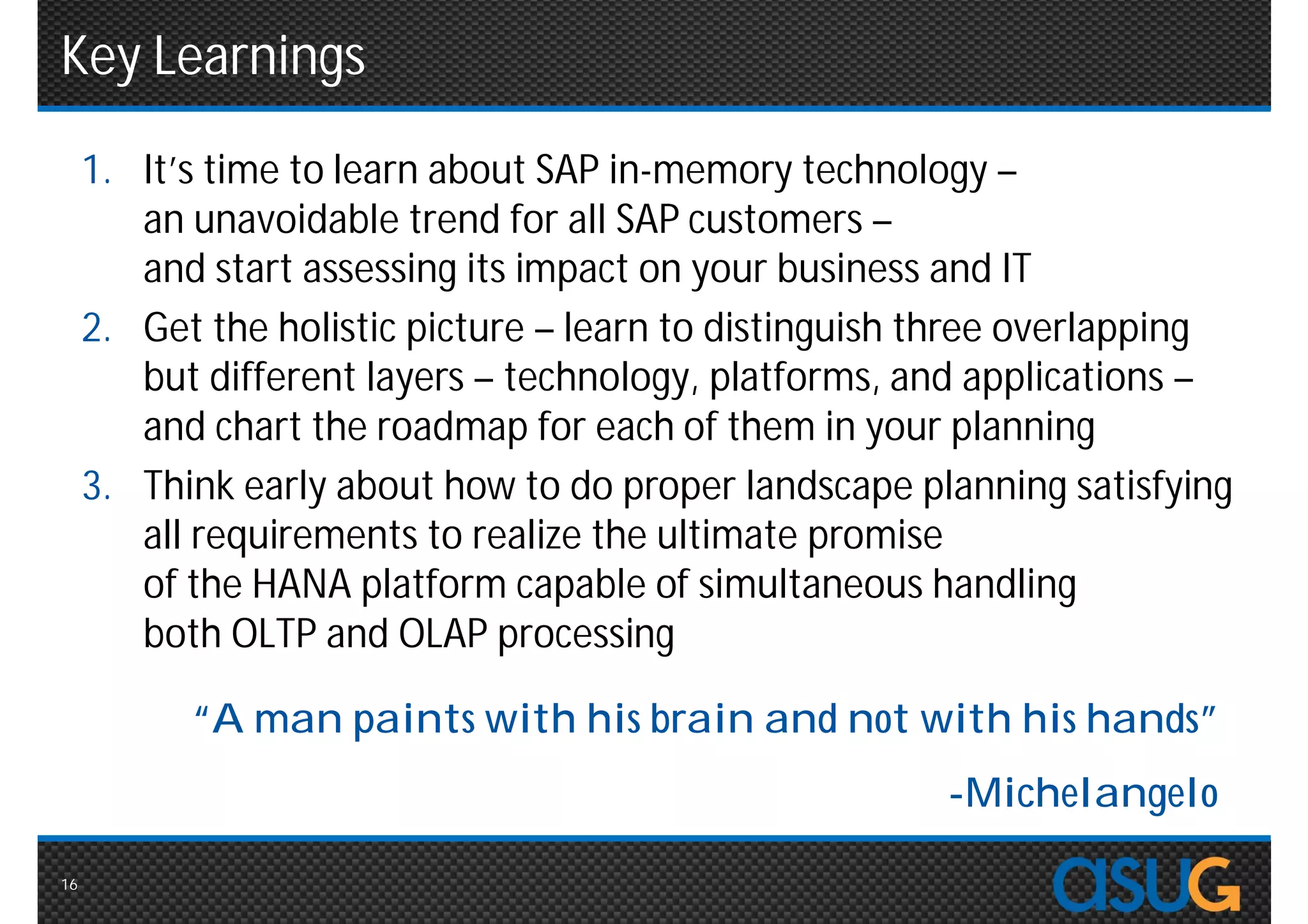 Key Learnings
     1. It’s time to learn about SAP in-memory technology –
        an unavoidable trend for all SAP customers –
        and start assessing its impact on your business and IT
     2. Get the holistic picture – learn to distinguish three overlapping
        but different layers – technology, platforms, and applications –
        and chart the roadmap for each of them in your planning
     3. Think early about how to do proper landscape planning satisfying
        all requirements to realize the ultimate promise
        of the HANA platform capable of simultaneous handling
        both OLTP and OLAP processing

           “A man paints with his brain and not with his hands”
                                                        -Michelangelo

16
 