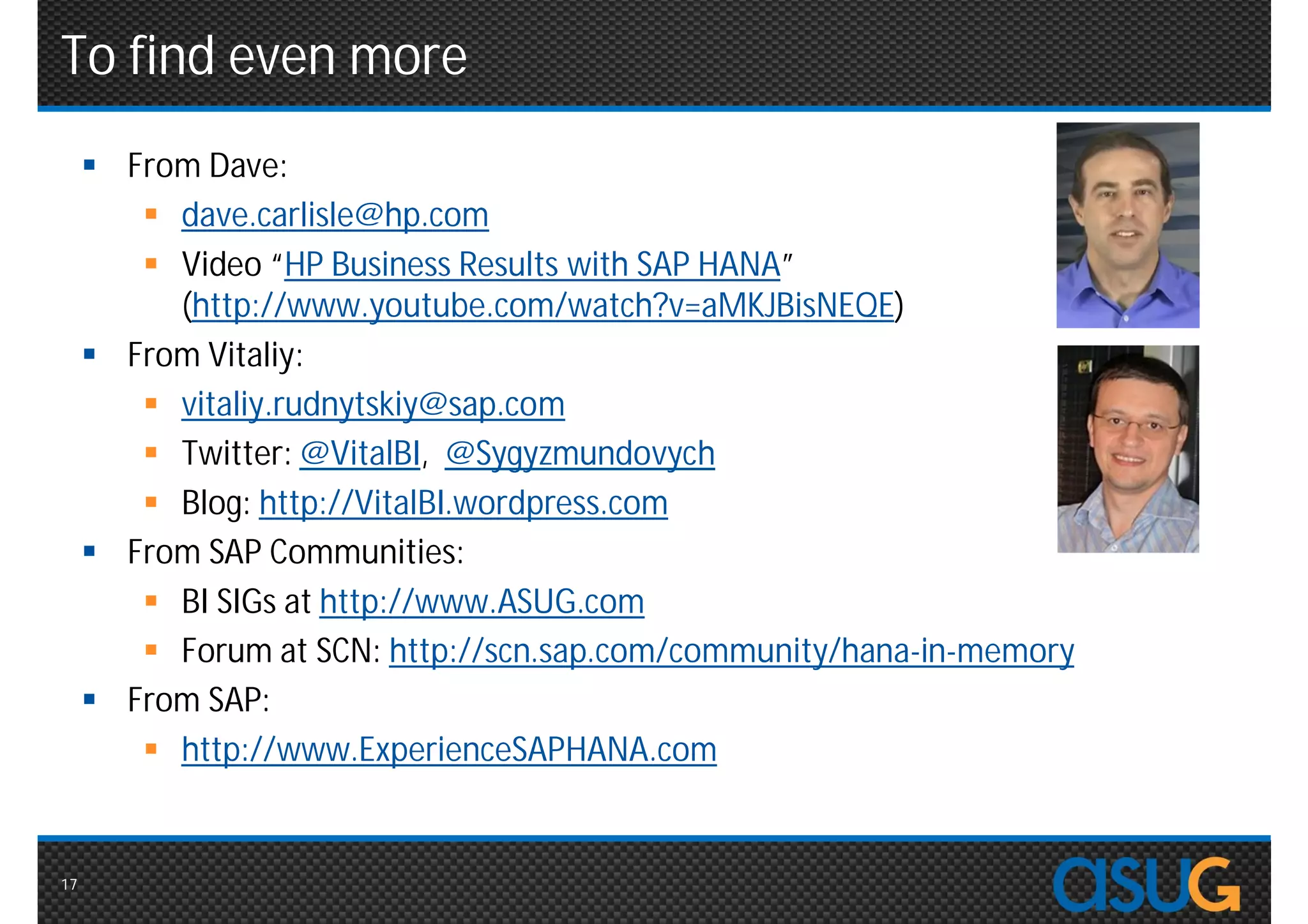 To find even more
      From Dave:
         dave.carlisle@hp.com
         Video “HP Business Results with SAP HANA”
          (http://www.youtube.com/watch?v=aMKJBisNEQE)
      From Vitaliy:
         vitaliy.rudnytskiy@sap.com
         Twitter: @VitalBI, @Sygyzmundovych
         Blog: http://VitalBI.wordpress.com
      From SAP Communities:
         BI SIGs at http://www.ASUG.com
         Forum at SCN: http://scn.sap.com/community/hana-in-memory
      From SAP:
         http://www.ExperienceSAPHANA.com


17
 