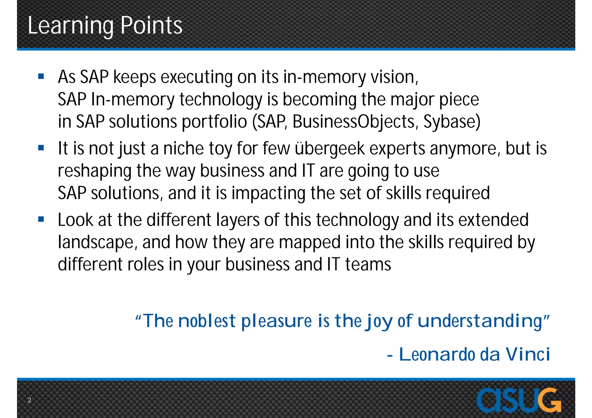 Learning Points
     As SAP keeps executing on its in-memory vision,
      SAP In-memory technology is becoming the major piece
      in SAP solutions portfolio (SAP, BusinessObjects, Sybase)
     It is not just a niche toy for few übergeek experts anymore, but is
      reshaping the way business and IT are going to use
      SAP solutions, and it is impacting the set of skills required
     Look at the different layers of this technology and its extended
      landscape, and how they are mapped into the skills required by
      different roles in your business and IT teams


                 “The noblest pleasure is the joy of understanding”
                                                   - Leonardo da Vinci

2
 