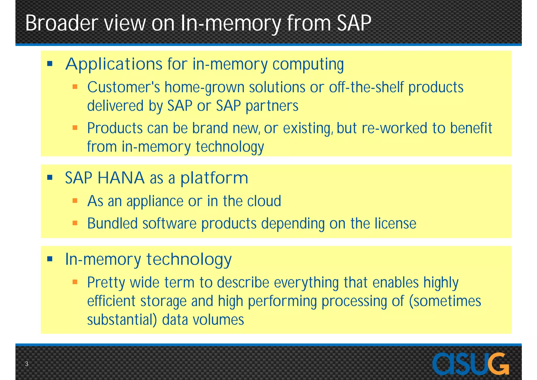 Broader view on In-memory from SAP
     Applications for in-memory computing
        Customer's home-grown solutions or off-the-shelf products
         delivered by SAP or SAP partners
        Products can be brand new, or existing, but re-worked to
         benefit from in-memory technology

     SAP HANA as a platform
        As an appliance or in the cloud
        Bundled software products depending on the license

     In-memory technology
        Pretty wide term to describe everything that enables highly
         efficient storage and high performing processing of
         (sometimes substantial) data volumes

3
 