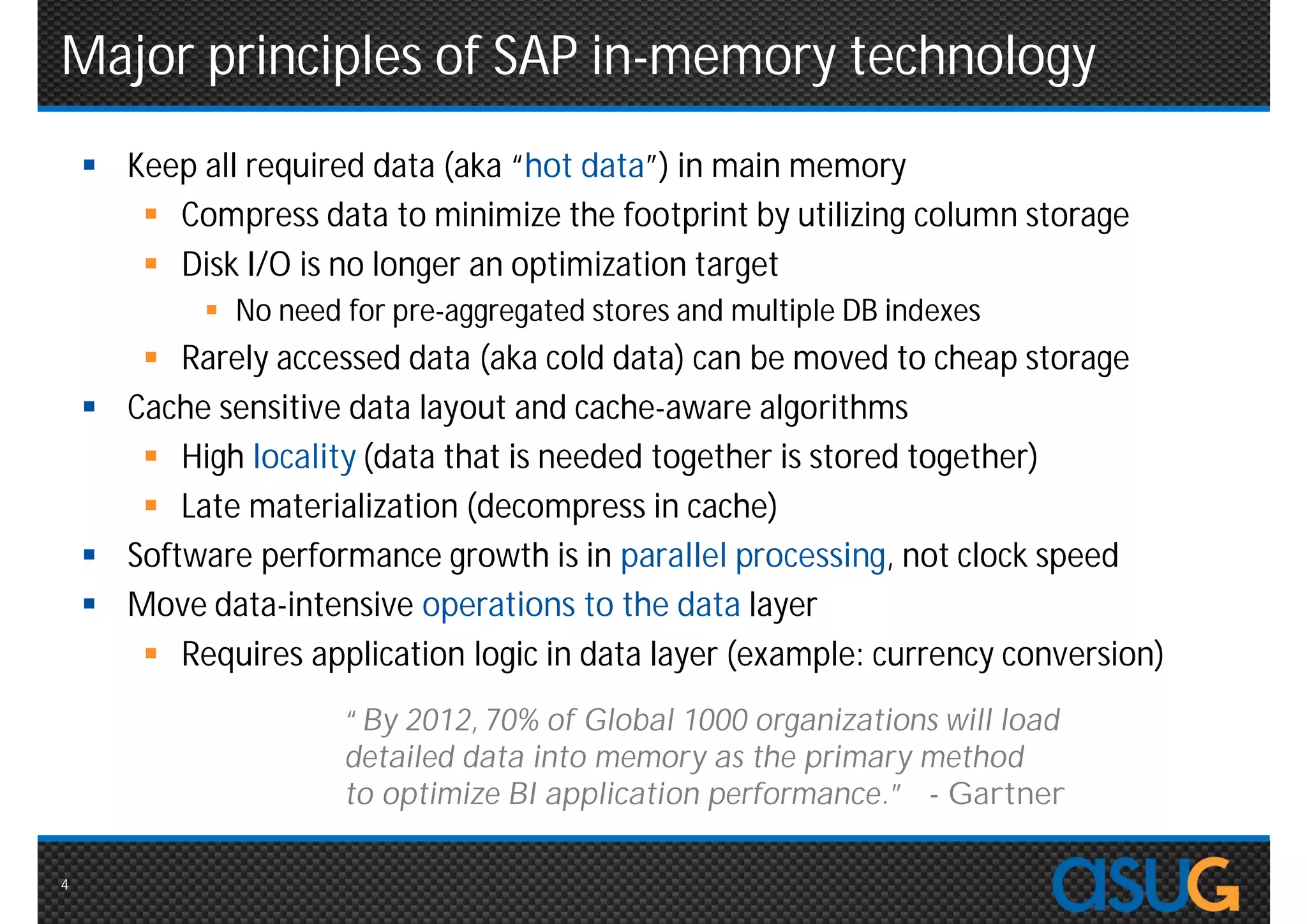 Major principles of SAP in-memory technology
     Keep all required data (aka “hot data”) in main memory
        Compress data to minimize the footprint by utilizing column storage
        Disk I/O is no longer an optimization target
             No need for pre-aggregated stores and multiple DB indexes
        Rarely accessed data (aka cold data) can be moved to cheap storage
     Cache sensitive data layout and cache-aware algorithms
        High locality (data that is needed together is stored together)
        Late materialization (decompress in cache)
     Software performance growth is in parallel processing, not clock speed
     Move data-intensive operations to the data layer
        Requires application logic in data layer (example: currency conversion)
                      “By 2012, 70% of Global 1000 organizations will load
                      detailed data into memory as the primary method
                      to optimize BI application performance.”        - Gartner

4
 