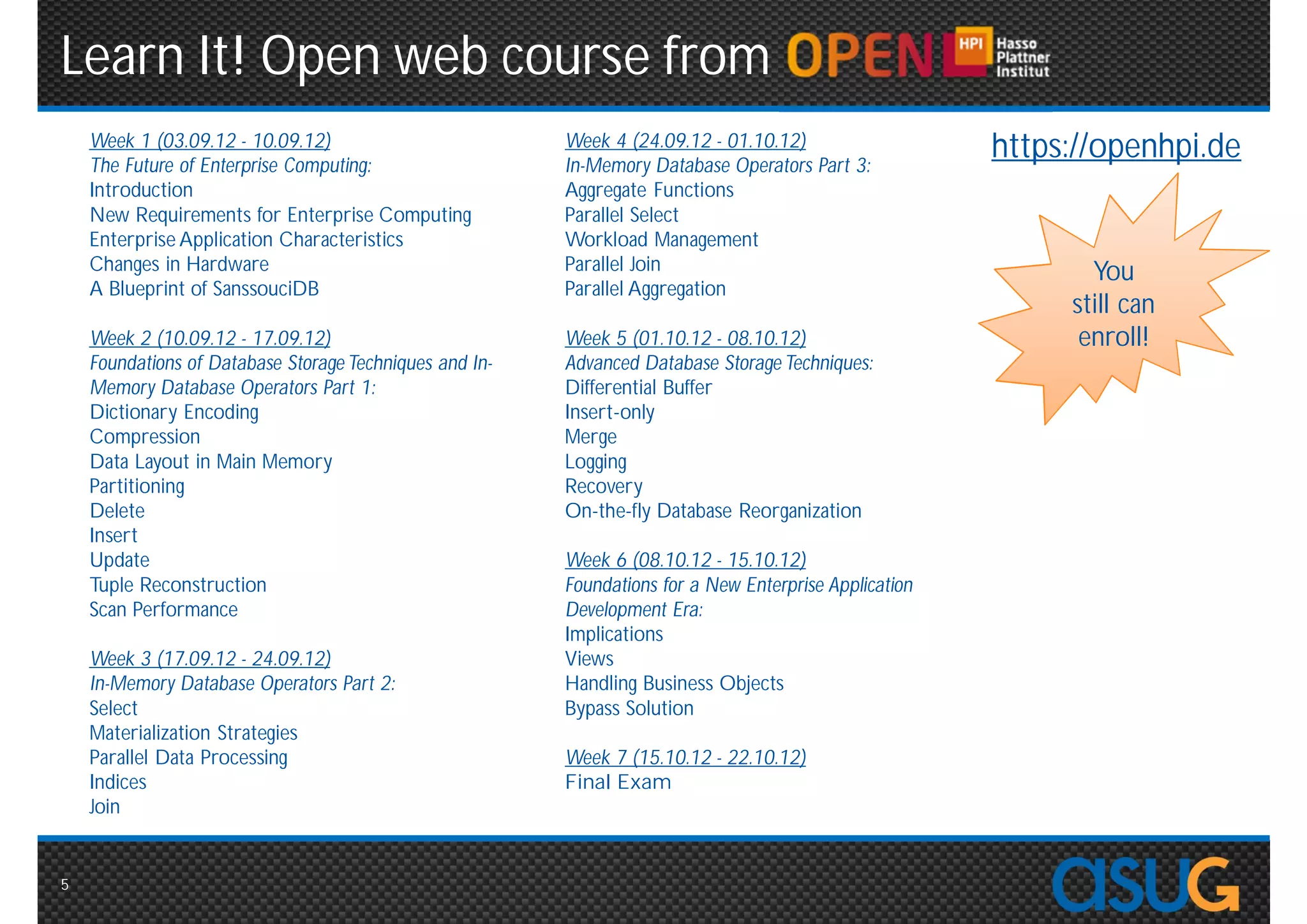 Learn It! Open web course from
    Week 1 (03.09.12 - 10.09.12)                 Week 4 (24.09.12 - 01.10.12)               https://openhpi.de
    The Future of Enterprise Computing:          In-Memory Database Operators Part 3:
    Introduction                                 Aggregate Functions
    New Requirements for Enterprise Computing    Parallel Select
    Enterprise Application Characteristics       Workload Management
    Changes in Hardware                          Parallel Join                                      You
    A Blueprint of SanssouciDB                   Parallel Aggregation
                                                                                                  still can
    Week 2 (10.09.12 - 17.09.12)                 Week 5 (01.10.12 - 08.10.12)                      enroll!
    Foundations of Database Storage Techniques   Advanced Database Storage Techniques:
    and In-Memory Database Operators Part 1:     Differential Buffer
    Dictionary Encoding                          Insert-only
    Compression                                  Merge
    Data Layout in Main Memory                   Logging
    Partitioning                                 Recovery
    Delete                                       On-the-fly Database Reorganization
    Insert
    Update                                       Week 6 (08.10.12 - 15.10.12)
    Tuple Reconstruction                         Foundations for a New Enterprise Application
    Scan Performance                             Development Era:
                                                 Implications
    Week 3 (17.09.12 - 24.09.12)                 Views
    In-Memory Database Operators Part 2:         Handling Business Objects
    Select                                       Bypass Solution
    Materialization Strategies
    Parallel Data Processing                     Week 7 (15.10.12 - 22.10.12)
    Indices                                      Final Exam
    Join


5
 