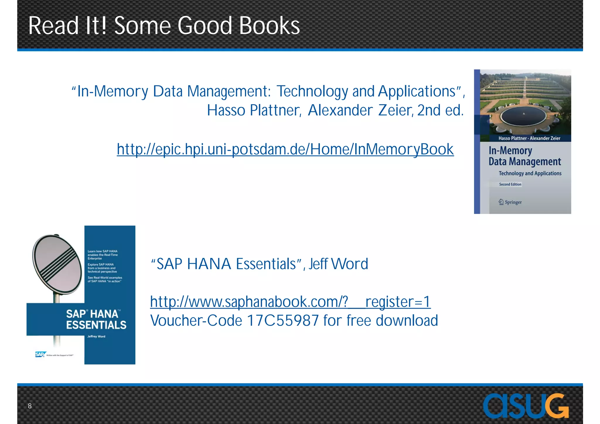 Read It! Some Good Books

           “In-Memory Data Management: Technology and
    Applications”, Hasso Plattner, Alexander Zeier, 2nd ed.

     http://epic.hpi.uni-potsdam.de/Home/InMemoryBook




              “SAP HANA Essentials”, Jeff Word

              http://www.saphanabook.com/?__register=1
              Voucher-Code 17C55987 for free download




8
 