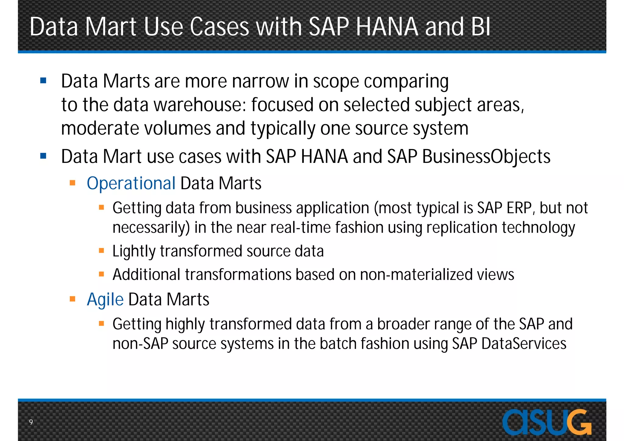 Data Mart Use Cases with SAP HANA and BI
     Data Marts are more narrow in scope comparing
      to the data warehouse: focused on selected subject areas,
      moderate volumes and typically one source system
     Data Mart use cases with SAP HANA and SAP BusinessObjects
        Operational Data Marts
           Getting data from business application (most typical is SAP ERP, but not
            necessarily) in the near real-time fashion using replication technology
           Lightly transformed source data
           Additional transformations based on non-materialized views
        Agile Data Marts
           Getting highly transformed data from a broader range of the SAP and
            non-SAP source systems in the batch fashion using SAP DataServices



9
 