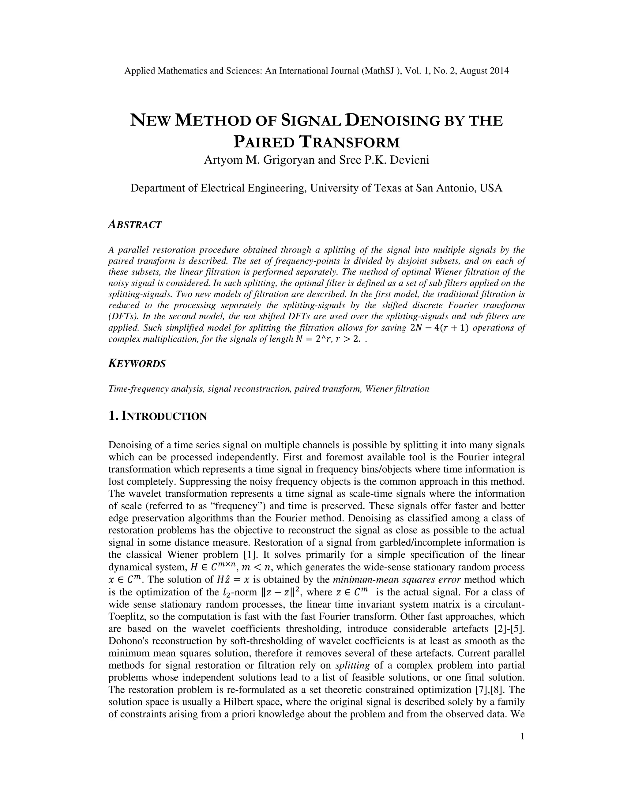Applied Mathematics and Sciences: An International Journal (MathSJ ), Vol. 1, No. 2, August 2014
1
NEW METHOD OF SIGNAL DENOISING BY THE
PAIRED TRANSFORM
Artyom M. Grigoryan and Sree P.K. Devieni
Department of Electrical Engineering, University of Texas at San Antonio, USA
ABSTRACT
A parallel restoration procedure obtained through a splitting of the signal into multiple signals by the
paired transform is described. The set of frequency-points is divided by disjoint subsets, and on each of
these subsets, the linear filtration is performed separately. The method of optimal Wiener filtration of the
noisy signal is considered. In such splitting, the optimal filter is defined as a set of sub filters applied on the
splitting-signals. Two new models of filtration are described. In the first model, the traditional filtration is
reduced to the processing separately the splitting-signals by the shifted discrete Fourier transforms
(DFTs). In the second model, the not shifted DFTs are used over the splitting-signals and sub filters are
applied. Such simplified model for splitting the filtration allows for saving 2ܰ − 4(‫ݎ‬ + 1) operations of
complex multiplication, for the signals of length ܰ = 2^‫,ݎ‬ ‫ݎ‬ > 2. .
KEYWORDS
Time-frequency analysis, signal reconstruction, paired transform, Wiener filtration
1. INTRODUCTION
Denoising of a time series signal on multiple channels is possible by splitting it into many signals
which can be processed independently. First and foremost available tool is the Fourier integral
transformation which represents a time signal in frequency bins/objects where time information is
lost completely. Suppressing the noisy frequency objects is the common approach in this method.
The wavelet transformation represents a time signal as scale-time signals where the information
of scale (referred to as “frequency”) and time is preserved. These signals offer faster and better
edge preservation algorithms than the Fourier method. Denoising as classified among a class of
restoration problems has the objective to reconstruct the signal as close as possible to the actual
signal in some distance measure. Restoration of a signal from garbled/incomplete information is
the classical Wiener problem [1]. It solves primarily for a simple specification of the linear
dynamical system, ‫ܪ‬ ∈ ‫ܥ‬௠×௡
, ݉ < ݊, which generates the wide-sense stationary random process
‫ݔ‬ ∈ ‫ܥ‬௠
. The solution of ‫̂ݖܪ‬ = ‫ݔ‬ is obtained by the minimum-mean squares error method which
is the optimization of the ݈ଶ-norm ‖‫ݖ‬ − ‫‖ݖ‬ଶ
, where ‫ݖ‬ ∈ ‫ܥ‬௠
is the actual signal. For a class of
wide sense stationary random processes, the linear time invariant system matrix is a circulant-
Toeplitz, so the computation is fast with the fast Fourier transform. Other fast approaches, which
are based on the wavelet coefficients thresholding, introduce considerable artefacts [2]-[5].
Dohono's reconstruction by soft-thresholding of wavelet coefficients is at least as smooth as the
minimum mean squares solution, therefore it removes several of these artefacts. Current parallel
methods for signal restoration or filtration rely on splitting of a complex problem into partial
problems whose independent solutions lead to a list of feasible solutions, or one final solution.
The restoration problem is re-formulated as a set theoretic constrained optimization [7],[8]. The
solution space is usually a Hilbert space, where the original signal is described solely by a family
of constraints arising from a priori knowledge about the problem and from the observed data. We
 