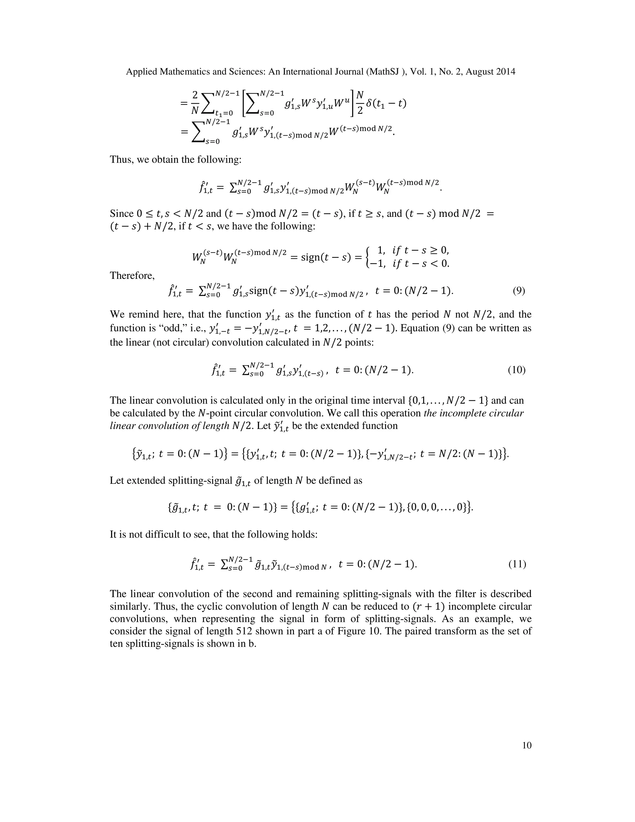 Applied Mathematics and Sciences: An International Journal (MathSJ ), Vol. 1, No. 2, August 2014
10
=
2
ܰ
෍ ቈ෍ ݃ଵ,௦
ᇱ
ܹ௦
‫ݕ‬ଵ,௨
ᇱ
ܹ௨
ே/ଶିଵ
௦ୀ଴
቉
ܰ
2
ߜ(‫ݐ‬ଵ − ‫)ݐ‬
ே/ଶିଵ
௧భୀ଴
= ෍ ݃ଵ,௦
ᇱ
ܹ௦
‫ݕ‬ଵ,(௧ି௦)୫୭ୢ ே/ଶ
ᇱ
ܹ(௧ି௦)୫୭ୢ ே/ଶ
.
ே/ଶିଵ
௦ୀ଴
Thus, we obtain the following:
݂መଵ,௧
ᇱ
= ∑ ݃ଵ,௦
ᇱ
‫ݕ‬ଵ,(௧ି௦)୫୭ୢ ே/ଶ
ᇱ
ܹே
(௦ି௧)
ܹே
(௧ି௦)୫୭ୢ ே/ଶே/ଶିଵ
௦ୀ଴ .
Since 0 ≤ ‫,ݐ‬ ‫ݏ‬ < ܰ/2 and (‫ݐ‬ − ‫)ݏ‬mod ܰ/2 = (‫ݐ‬ − ‫,)ݏ‬ if ‫ݐ‬ ≥ ‫,ݏ‬ and (‫ݐ‬ − ‫)ݏ‬ mod ܰ/2 =
(‫ݐ‬ − ‫)ݏ‬ + ܰ/2, if ‫ݐ‬ < ‫,ݏ‬ we have the following:
ܹே
(௦ି௧)
ܹே
(௧ି௦)୫୭ୢ ே/ଶ
= sign(‫ݐ‬ − ‫)ݏ‬ = ൜
1, ݂݅ ‫ݐ‬ − ‫ݏ‬ ≥ 0,
−1, ݂݅ ‫ݐ‬ − ‫ݏ‬ < 0.
Therefore,
݂መଵ,௧
ᇱ
= ∑ ݃ଵ,௦
ᇱ
sign(‫ݐ‬ − ‫ݕ)ݏ‬ଵ,(௧ି௦)୫୭ୢ ே/ଶ
ᇱே/ଶିଵ
௦ୀ଴ , ‫ݐ‬ = 0: (ܰ/2 − 1). (9)
We remind here, that the function ‫ݕ‬ଵ,௧
ᇱ
as the function of ‫ݐ‬ has the period ܰ not ܰ/2, and the
function is “odd,” i.e., ‫ݕ‬ଵ,ି௧
ᇱ
= −‫ݕ‬ଵ,ே/ଶି௧
ᇱ
, ‫ݐ‬ = 1,2, . . . , (ܰ/2 − 1). Equation (9) can be written as
the linear (not circular) convolution calculated in ܰ/2 points:
݂መଵ,௧
ᇱ
= ∑ ݃ଵ,௦
ᇱ
‫ݕ‬ଵ,(௧ି௦)
ᇱே/ଶିଵ
௦ୀ଴ , ‫ݐ‬ = 0: (ܰ/2 − 1). (10)
The linear convolution is calculated only in the original time interval ሼ0,1, . . . , ܰ/2 − 1ሽ and can
be calculated by the ܰ-point circular convolution. We call this operation the incomplete circular
linear convolution of length ܰ/2. Let ‫ݕ‬෤ଵ,௧
ᇱ
be the extended function
൛‫ݕ‬෤ଵ,௧; ‫ݐ‬ = 0: (ܰ − 1)ൟ = ൛ሼ‫ݕ‬ଵ,௧
ᇱ
, ‫;ݐ‬ ‫ݐ‬ = 0: (ܰ/2 − 1)ሽ, ሼ−‫ݕ‬ଵ,ே/ଶି௧
ᇱ
; ‫ݐ‬ = ܰ/2: (ܰ − 1)ሽൟ.
Let extended splitting-signal ݃෤ଵ,௧ of length ܰ be defined as
ሼ݃෤ଵ,௧, ‫;ݐ‬ ‫ݐ‬ = 0: (ܰ − 1)ሽ = ൛ሼ݃ଵ,௧
ᇱ
; ‫ݐ‬ = 0: (ܰ/2 − 1)ሽ, ሼ0, 0, 0, . . . , 0ሽൟ.
It is not difficult to see, that the following holds:
݂መଵ,௧
ᇱ
= ∑ ݃෤ଵ,௧‫ݕ‬෤ଵ,(௧ି௦)୫୭ୢ ே
ே/ଶିଵ
௦ୀ଴ , ‫ݐ‬ = 0: (ܰ/2 − 1). (11)
The linear convolution of the second and remaining splitting-signals with the filter is described
similarly. Thus, the cyclic convolution of length ܰ can be reduced to (‫ݎ‬ + 1) incomplete circular
convolutions, when representing the signal in form of splitting-signals. As an example, we
consider the signal of length 512 shown in part a of Figure 10. The paired transform as the set of
ten splitting-signals is shown in b.
 