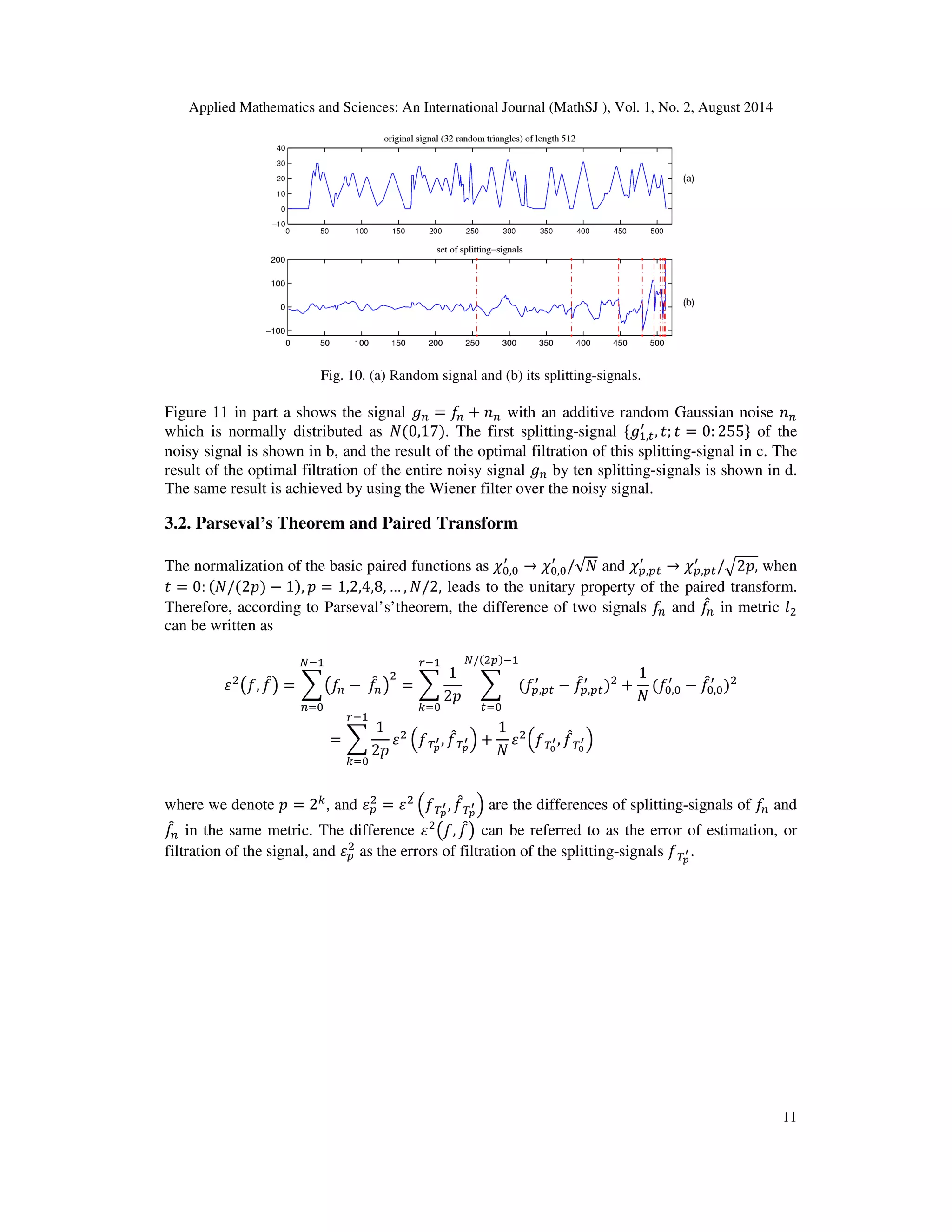 Applied Mathematics and Sciences: An International Journal (MathSJ ), Vol. 1, No. 2, August 2014
11
Fig. 10. (a) Random signal and (b) its splitting-signals.
Figure 11 in part a shows the signal ݃௡ = ݂௡ + ݊௡ with an additive random Gaussian noise ݊௡
which is normally distributed as ܰ(0,17). The first splitting-signal ሼ݃ଵ,௧
ᇱ
, ‫;ݐ‬ ‫ݐ‬ = 0: 255ሽ of the
noisy signal is shown in b, and the result of the optimal filtration of this splitting-signal in c. The
result of the optimal filtration of the entire noisy signal ݃௡ by ten splitting-signals is shown in d.
The same result is achieved by using the Wiener filter over the noisy signal.
3.2. Parseval’s Theorem and Paired Transform
The normalization of the basic paired functions as ߯଴,଴
ᇱ
→ ߯଴,଴
ᇱ
/√ܰ and ߯௣,௣௧
ᇱ
→ ߯௣,௣௧
ᇱ
/ඥ2‫,݌‬ when
‫ݐ‬ = 0: (ܰ/(2‫)݌‬ − 1), ‫݌‬ = 1,2,4,8, … , ܰ/2, leads to the unitary property of the paired transform.
Therefore, according to Parseval’s’theorem, the difference of two signals ݂௡ and ݂መ௡ in metric ݈ଶ
can be written as
ߝଶ
൫݂, ݂መ൯ = ෍൫݂௡ − ݂መ௡൯
ଶ
ேିଵ
௡ୀ଴
= ෍
1
2‫݌‬
௥ିଵ
௞ୀ଴
෍ (݂௣,௣௧
ᇱ
− ݂መ௣,௣௧
ᇱ
)ଶ
ே/(ଶ௣)ିଵ
௧ୀ଴
+
1
ܰ
(݂଴,଴
ᇱ
− ݂መ଴,଴
ᇱ
)ଶ
= ෍
1
2‫݌‬
௥ିଵ
௞ୀ଴
ߝଶ
ቀ்݂೛
ᇲ , ݂መ்೛
ᇲ ቁ +
1
ܰ
ߝଶ
ቀ்݂బ
ᇲ, ݂መ்బ
ᇲቁ
where we denote ‫݌‬ = 2௞
, and ߝ௣
ଶ
= ߝଶ
ቀ்݂೛
ᇲ , ݂መ்೛
ᇲ ቁ are the differences of splitting-signals of ݂௡ and
݂መ௡ in the same metric. The difference ߝଶ
൫݂, ݂መ൯ can be referred to as the error of estimation, or
filtration of the signal, and ߝ௣
ଶ
as the errors of filtration of the splitting-signals ்݂೛
ᇲ .
 