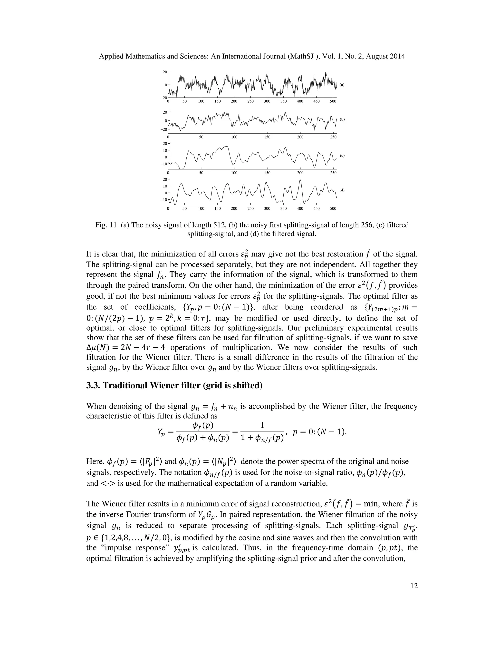 Applied Mathematics and Sciences: An International Journal (MathSJ ), Vol. 1, No. 2, August 2014
12
Fig. 11. (a) The noisy signal of length 512, (b) the noisy first splitting-signal of length 256, (c) filtered
splitting-signal, and (d) the filtered signal.
It is clear that, the minimization of all errors ߝ௣
ଶ
may give not the best restoration ݂መ of the signal.
The splitting-signal can be processed separately, but they are not independent. All together they
represent the signal ݂௡. They carry the information of the signal, which is transformed to them
through the paired transform. On the other hand, the minimization of the error ߝଶ
൫݂, ݂መ൯ provides
good, if not the best minimum values for errors ߝ௣
ଶ
for the splitting-signals. The optimal filter as
the set of coefficients, ሼܻ௣, ‫݌‬ = 0: (ܰ − 1)ሽ, after being reordered as ሼܻ(ଶ௠ାଵ)௣; ݉ =
0: (ܰ/(2‫)݌‬ − 1), ‫݌‬ = 2௞
, ݇ = 0: ‫ݎ‬ሽ, may be modified or used directly, to define the set of
optimal, or close to optimal filters for splitting-signals. Our preliminary experimental results
show that the set of these filters can be used for filtration of splitting-signals, if we want to save
∆ߤ(ܰ) = 2ܰ − 4‫ݎ‬ − 4 operations of multiplication. We now consider the results of such
filtration for the Wiener filter. There is a small difference in the results of the filtration of the
signal ݃௡, by the Wiener filter over ݃௡ and by the Wiener filters over splitting-signals.
3.3. Traditional Wiener filter (grid is shifted)
When denoising of the signal ݃௡ = ݂௡ + ݊௡ is accomplished by the Wiener filter, the frequency
characteristic of this filter is defined as
ܻ௣ =
߶௙(‫)݌‬
߶௙(‫)݌‬ + ߶௡(‫)݌‬
=
1
1 + ߶௡/௙(‫)݌‬
, ‫݌‬ = 0: (ܰ − 1).
Here, ߶௙(‫)݌‬ = 〈|‫ܨ‬௣|ଶ〉 and ߶௡(‫)݌‬ = 〈|ܰ௣|ଶ〉 denote the power spectra of the original and noise
signals, respectively. The notation ߶௡/௙(‫)݌‬ is used for the noise-to-signal ratio, ߶௡(‫߶/)݌‬௙(‫,)݌‬
and <·> is used for the mathematical expectation of a random variable.
The Wiener filter results in a minimum error of signal reconstruction, ߝଶ
൫݂, ݂መ൯ = min, where ݂መ is
the inverse Fourier transform of ܻ௣‫ܩ‬௣. In paired representation, the Wiener filtration of the noisy
signal ݃௡ is reduced to separate processing of splitting-signals. Each splitting-signal ்݃೛
ᇲ,
‫݌‬ ∈ ሼ1,2,4,8, . . . , ܰ/2, 0ሽ, is modified by the cosine and sine waves and then the convolution with
the “impulse response” ‫ݕ‬௣,௣௧
ᇱ
is calculated. Thus, in the frequency-time domain (‫,݌‬ ‫,)ݐ݌‬ the
optimal filtration is achieved by amplifying the splitting-signal prior and after the convolution,
 