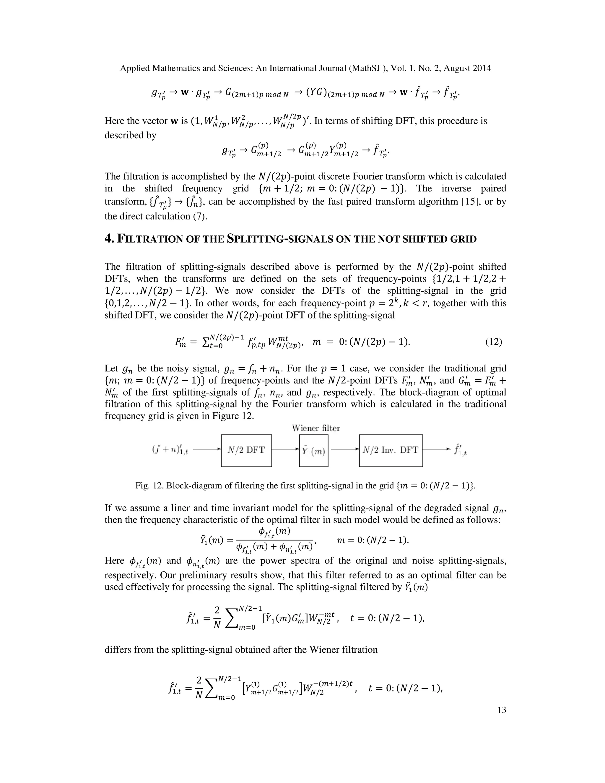 Applied Mathematics and Sciences: An International Journal (MathSJ ), Vol. 1, No. 2, August 2014
13
்݃೛
ᇲ → ‫ܟ‬ ∙ ்݃೛
ᇲ → ‫ܩ‬(ଶ௠ାଵ)௣ ௠௢ௗ ே → (ܻ‫)ܩ‬(ଶ௠ାଵ)௣ ௠௢ௗ ே → ‫ܟ‬ ∙ ݂መ்೛
ᇲ → ݂መ்೛
ᇲ .
Here the vector ‫ܟ‬ is (1, ܹே/௣
ଵ
, ܹே/௣
ଶ
, . . . , ܹே/௣
ே/ଶ௣
)′. In terms of shifting DFT, this procedure is
described by
்݃೛
ᇲ → ‫ܩ‬௠ାଵ/ଶ
(௣)
→ ‫ܩ‬௠ାଵ/ଶ
(௣)
ܻ௠ାଵ/ଶ
(௣)
→ ݂መ்೛
ᇲ .
The filtration is accomplished by the ܰ/(2‫-)݌‬point discrete Fourier transform which is calculated
in the shifted frequency grid ሼ݉ + 1/2; ݉ = 0: (ܰ/(2‫)݌‬ − 1)ሽ. The inverse paired
transform, ሼ݂መ்೛
ᇲ ሽ → ሼ݂መ௡ሽ, can be accomplished by the fast paired transform algorithm [15], or by
the direct calculation (7).
4. FILTRATION OF THE SPLITTING-SIGNALS ON THE NOT SHIFTED GRID
The filtration of splitting-signals described above is performed by the ܰ/(2‫-)݌‬point shifted
DFTs, when the transforms are defined on the sets of frequency-points ሼ1/2,1 + 1/2,2 +
1/2, . . . , ܰ/(2‫)݌‬ − 1/2ሽ. We now consider the DFTs of the splitting-signal in the grid
ሼ0,1,2, . . . , ܰ/2 − 1ሽ. In other words, for each frequency-point ‫݌‬ = 2௞
, ݇ < ‫,ݎ‬ together with this
shifted DFT, we consider the ܰ/(2‫-)݌‬point DFT of the splitting-signal
‫ܨ‬௠
ᇱ
= ∑ ݂௣,௧௣
ᇱே/(ଶ௣)ିଵ
௧ୀ଴ ܹே/(ଶ௣)
௠௧
, ݉ = 0: (ܰ/(2‫)݌‬ − 1). (12)
Let ݃௡ be the noisy signal, ݃௡ = ݂௡ + ݊௡. For the ‫݌‬ = 1 case, we consider the traditional grid
ሼ݉; ݉ = 0: (ܰ/2 − 1)ሽ of frequency-points and the ܰ/2-point DFTs ‫ܨ‬௠
ᇱ
, ܰ௠
ᇱ
, and ‫ܩ‬௠
ᇱ
= ‫ܨ‬௠
ᇱ
+
ܰ௠
ᇱ
of the first splitting-signals of ݂௡, ݊௡, and ݃௡, respectively. The block-diagram of optimal
filtration of this splitting-signal by the Fourier transform which is calculated in the traditional
frequency grid is given in Figure 12.
Fig. 12. Block-diagram of filtering the first splitting-signal in the grid ሼ݉ = 0: (ܰ/2 − 1)ሽ.
If we assume a liner and time invariant model for the splitting-signal of the degraded signal ݃௡,
then the frequency characteristic of the optimal filter in such model would be defined as follows:
ܻ෨ଵ(݉) =
߶௙భ,೟
ᇲ (݉)
߶௙భ,೟
ᇲ (݉) + ߶௡భ,೟
ᇲ (݉)
, ݉ = 0: (ܰ/2 − 1).
Here ߶௙భ,೟
ᇲ (݉) and ߶௡భ,೟
ᇲ (݉) are the power spectra of the original and noise splitting-signals,
respectively. Our preliminary results show, that this filter referred to as an optimal filter can be
used effectively for processing the signal. The splitting-signal filtered by ܻ෨ଵ(݉)
݂ሚଵ,௧
ᇱ
=
2
ܰ
෍ ሾܻ෤1(݉)‫ܩ‬௠
ᇱ ሿܹே/ଶ
ି௠௧
ே/ଶିଵ
௠ୀ଴
, ‫ݐ‬ = 0: (ܰ/2 − 1),
differs from the splitting-signal obtained after the Wiener filtration
݂መଵ,௧
ᇱ
=
2
ܰ
෍ ൣܻ݉+1/2
(1)
‫ܩ‬݉+1/2
(1)
൧ܹே/ଶ
ି(௠ାଵ/ଶ)௧
ே/ଶିଵ
௠ୀ଴
, ‫ݐ‬ = 0: (ܰ/2 − 1),
 