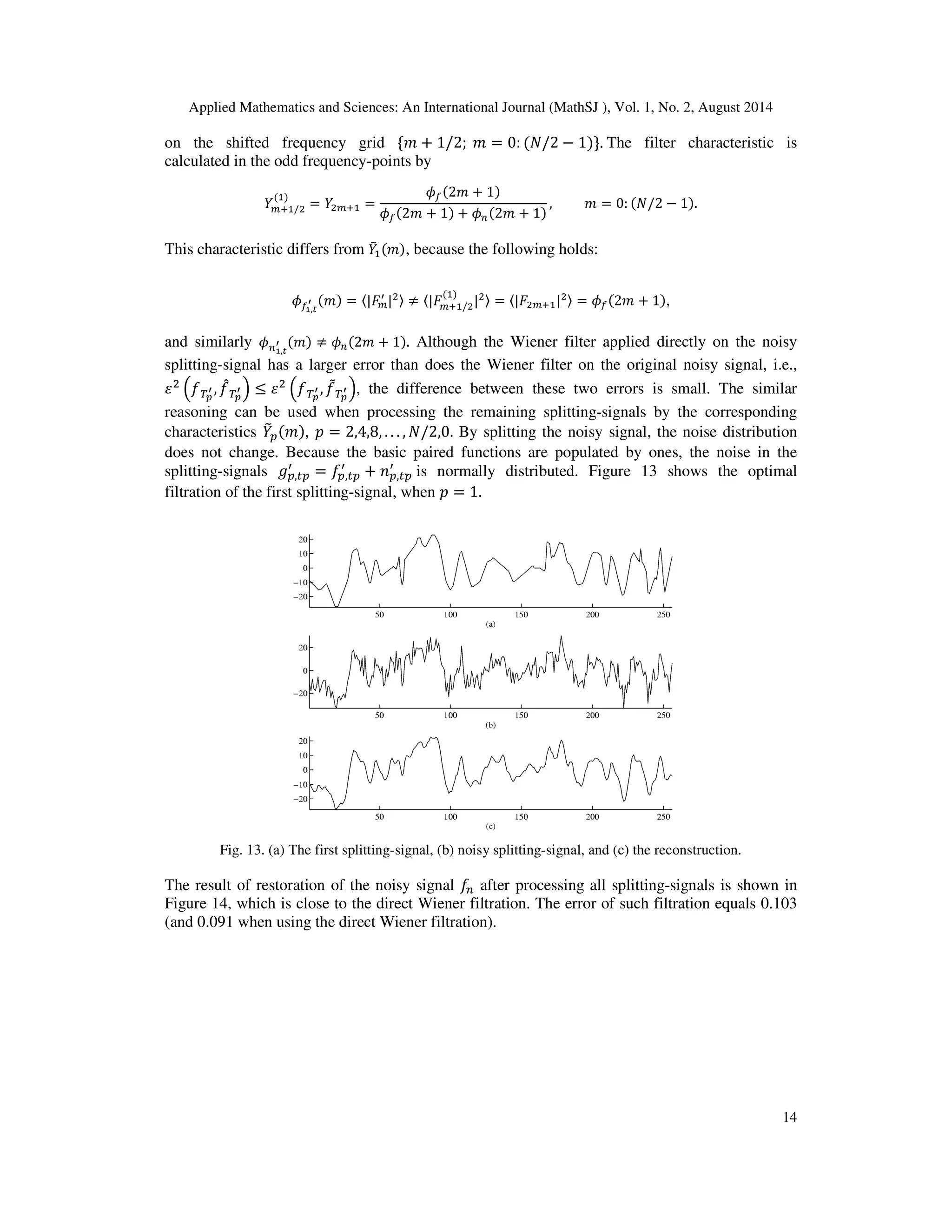 Applied Mathematics and Sciences: An International Journal (MathSJ ), Vol. 1, No. 2, August 2014
14
on the shifted frequency grid ሼ݉ + 1/2; ݉ = 0: (ܰ/2 − 1)ሽ. The filter characteristic is
calculated in the odd frequency-points by
ܻ௠ାଵ/ଶ
(ଵ)
= ܻଶ௠ାଵ =
߶௙(2݉ + 1)
߶௙(2݉ + 1) + ߶௡(2݉ + 1)
, ݉ = 0: (ܰ/2 − 1).
This characteristic differs from ܻ෨ଵ(݉), because the following holds:
߶௙భ,೟
ᇲ (݉) = 〈|‫ܨ‬௠
ᇱ
|ଶ〉 ≠ 〈|‫ܨ‬௠ାଵ/ଶ
(ଵ)
|ଶ〉 = 〈|‫ܨ‬ଶ௠ାଵ|ଶ〉 = ߶௙(2݉ + 1),
and similarly ߶௡భ,೟
ᇲ (݉) ≠ ߶௡(2݉ + 1). Although the Wiener filter applied directly on the noisy
splitting-signal has a larger error than does the Wiener filter on the original noisy signal, i.e.,
ߝଶ
ቀ்݂೛
ᇲ , ݂መ்೛
ᇲ ቁ ≤ ߝଶ
ቀ்݂೛
ᇲ , ݂ሚ்೛
ᇲ ቁ, the difference between these two errors is small. The similar
reasoning can be used when processing the remaining splitting-signals by the corresponding
characteristics ܻ෨௣(݉), ‫݌‬ = 2,4,8, . . . , ܰ/2,0. By splitting the noisy signal, the noise distribution
does not change. Because the basic paired functions are populated by ones, the noise in the
splitting-signals ݃௣,௧௣
ᇱ
= ݂௣,௧௣
ᇱ
+ ݊௣,௧௣
ᇱ
is normally distributed. Figure 13 shows the optimal
filtration of the first splitting-signal, when ‫݌‬ = 1.
Fig. 13. (a) The first splitting-signal, (b) noisy splitting-signal, and (c) the reconstruction.
The result of restoration of the noisy signal ݂௡ after processing all splitting-signals is shown in
Figure 14, which is close to the direct Wiener filtration. The error of such filtration equals 0.103
(and 0.091 when using the direct Wiener filtration).
 