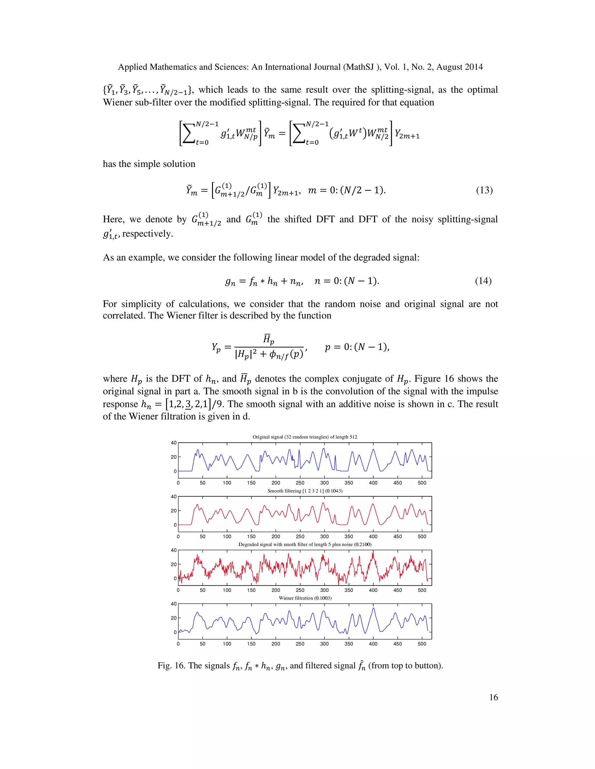 Applied Mathematics and Sciences: An International Journal (MathSJ ), Vol. 1, No. 2, August 2014
16
ሼܻ෨ଵ, ܻ෨ଷ, ܻ෨ହ, . . . , ܻ෨ே/ଶିଵሽ, which leads to the same result over the splitting-signal, as the optimal
Wiener sub-filter over the modified splitting-signal. The required for that equation
ቈ෍ ݃ଵ,௧
ᇱ
ܹே/௣
௠௧
ே/ଶିଵ
௧ୀ଴
቉ ܻ෨௠ = ቈ෍ ൫݃ଵ,௧
ᇱ
ܹ௧
൯ܹே/ଶ
௠௧
ே/ଶିଵ
௧ୀ଴
቉ ܻଶ௠ାଵ
has the simple solution
ܻ෨௠ = ቂ‫ܩ‬௠ାଵ/ଶ
(ଵ)
/‫ܩ‬௠
(ଵ)
ቃ ܻଶ௠ାଵ, ݉ = 0: (ܰ/2 − 1). (13)
Here, we denote by ‫ܩ‬௠ାଵ/ଶ
(ଵ)
and ‫ܩ‬௠
(ଵ)
the shifted DFT and DFT of the noisy splitting-signal
݃ଵ,௧
ᇱ
, respectively.
As an example, we consider the following linear model of the degraded signal:
݃௡ = ݂௡ ∗ ℎ௡ + ݊௡, ݊ = 0: (ܰ − 1). (14)
For simplicity of calculations, we consider that the random noise and original signal are not
correlated. The Wiener filter is described by the function
ܻ௣ =
‫ܪ‬ഥ௣
|‫ܪ‬௣|ଶ + ߶௡/௙(‫)݌‬
, ‫݌‬ = 0: (ܰ − 1),
where ‫ܪ‬௣ is the DFT of ℎ௡, and ‫ܪ‬ഥ௣ denotes the complex conjugate of ‫ܪ‬௣. Figure 16 shows the
original signal in part a. The smooth signal in b is the convolution of the signal with the impulse
response ℎ௡ = ൣ1,2, 3, 2,1൧/9. The smooth signal with an additive noise is shown in c. The result
of the Wiener filtration is given in d.
Fig. 16. The signals ݂௡, ݂௡ ∗ ℎ௡, ݃௡, and filtered signal ݂መ௡ (from top to button).
 